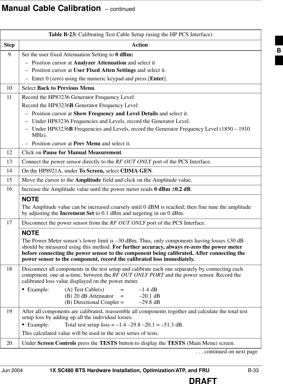 Manual Cable Calibration  – continuedJun 2004 1X SC480 BTS Hardware Installation, Optimization/ATP, and FRU  B-33DRAFTTable B-23: Calibrating Test Cable Setup (using the HP PCS Interface)Step Action9Set the user fixed Attenuation Setting to 0 dBm:– Position cursor at Analyzer Attenuation and select it– Position cursor at User Fixed Atten Settings and select it.– Enter 0 (zero) using the numeric keypad and press [Enter].10 Select Back to Previous Menu.11 Record the HP83236 Generator Frequency Level:Record the HP83236B Generator Frequency Level:– Position cursor at Show Frequency and Level Details and select it.– Under HP83236 Frequencies and Levels, record the Generator Level.– Under HP83236B Frequencies and Levels, record the Generator Frequency Level (1850 – 1910MHz).– Position cursor at Prev Menu and select it.12 Click on Pause for Manual Measurement.13 Connect the power sensor directly to the RF OUT ONLY port of the PCS Interface.14 On the HP8921A, under To Screen, select CDMA GEN.15 Move the cursor to the Amplitude field and click on the Amplitude value.16 Increase the Amplitude value until the power meter reads 0 dBm ±0.2 dB.NOTEThe Amplitude value can be increased coarsely until 0 dBM is reached; then fine tune the amplitudeby adjusting the Increment Set to 0.1 dBm and targeting in on 0 dBm.17 Disconnect the power sensor from the RF OUT ONLY port of the PCS Interface.NOTEThe Power Meter sensor’s lower limit is –30 dBm. Thus, only components having losses ≤30 dBshould be measured using this method. For further accuracy, always re-zero the power meterbefore connecting the power sensor to the component being calibrated. After connecting thepower sensor to the component, record the calibrated loss immediately.18 Disconnect all components in the test setup and calibrate each one separately by connecting eachcomponent, one-at-a-time, between the RF OUT ONLY PORT and the power sensor. Record thecalibrated loss value displayed on the power meter.SExample: (A) Test Cable(s) = –1.4 dB(B) 20 dB Attenuator  = –20.1 dB(B) Directional Coupler = –29.8 dB19 After all components are calibrated, reassemble all components together and calculate the total testsetup loss by adding up all the individual losses:SExample: Total test setup loss = –1.4 –29.8 –20.1 = –51.3 dB.This calculated value will be used in the next series of tests.20 Under Screen Controls press the TESTS button to display the TESTS (Main Menu) screen.. . . continued on next pageB