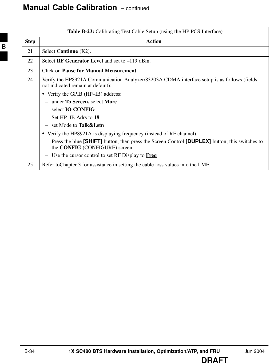 Manual Cable Calibration  – continued B-34 1X SC480 BTS Hardware Installation, Optimization/ATP, and FRU Jun 2004DRAFTTable B-23: Calibrating Test Cable Setup (using the HP PCS Interface)Step Action21 Select Continue (K2).22 Select RF Generator Level and set to –119 dBm.23 Click on Pause for Manual Measurement.24 Verify the HP8921A Communication Analyzer/83203A CDMA interface setup is as follows (fieldsnot indicated remain at default):SVerify the GPIB (HP–IB) address:– under To Screen, select More– select IO CONFIG– Set HP–IB Adrs to 18– set Mode to Talk&amp;LstnSVerify the HP8921A is displaying frequency (instead of RF channel)– Press the blue [SHIFT] button, then press the Screen Control [DUPLEX] button; this switches tothe CONFIG (CONFIGURE) screen.– Use the cursor control to set RF Display to Freq25 Refer toChapter 3 for assistance in setting the cable loss values into the LMF. B