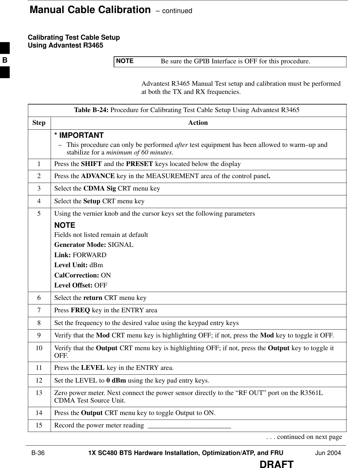 Manual Cable Calibration  – continued B-36 1X SC480 BTS Hardware Installation, Optimization/ATP, and FRU Jun 2004DRAFTCalibrating Test Cable SetupUsing Advantest R3465NOTE Be sure the GPIB Interface is OFF for this procedure.Advantest R3465 Manual Test setup and calibration must be performedat both the TX and RX frequencies.Table B-24: Procedure for Calibrating Test Cable Setup Using Advantest R3465Step Action* IMPORTANT– This procedure can only be performed after test equipment has been allowed to warm–up andstabilize for a minimum of 60 minutes.1Press the SHIFT and the PRESET keys located below the display2Press the ADVANCE key in the MEASUREMENT area of the control panel.3Select the CDMA Sig CRT menu key4Select the Setup CRT menu key5Using the vernier knob and the cursor keys set the following parametersNOTEFields not listed remain at defaultGenerator Mode: SIGNALLink: FORWARDLevel Unit: dBmCalCorrection: ONLevel Offset: OFF6Select the return CRT menu key7 Press FREQ key in the ENTRY area8Set the frequency to the desired value using the keypad entry keys9Verify that the Mod CRT menu key is highlighting OFF; if not, press the Mod key to toggle it OFF.10 Verify that the Output CRT menu key is highlighting OFF; if not, press the Output key to toggle itOFF.11 Press the LEVEL key in the ENTRY area.12 Set the LEVEL to 0 dBm using the key pad entry keys.13 Zero power meter. Next connect the power sensor directly to the “RF OUT” port on the R3561LCDMA Test Source Unit.14 Press the Output CRT menu key to toggle Output to ON.15 Record the power meter reading  ________________________. . . continued on next pageB
