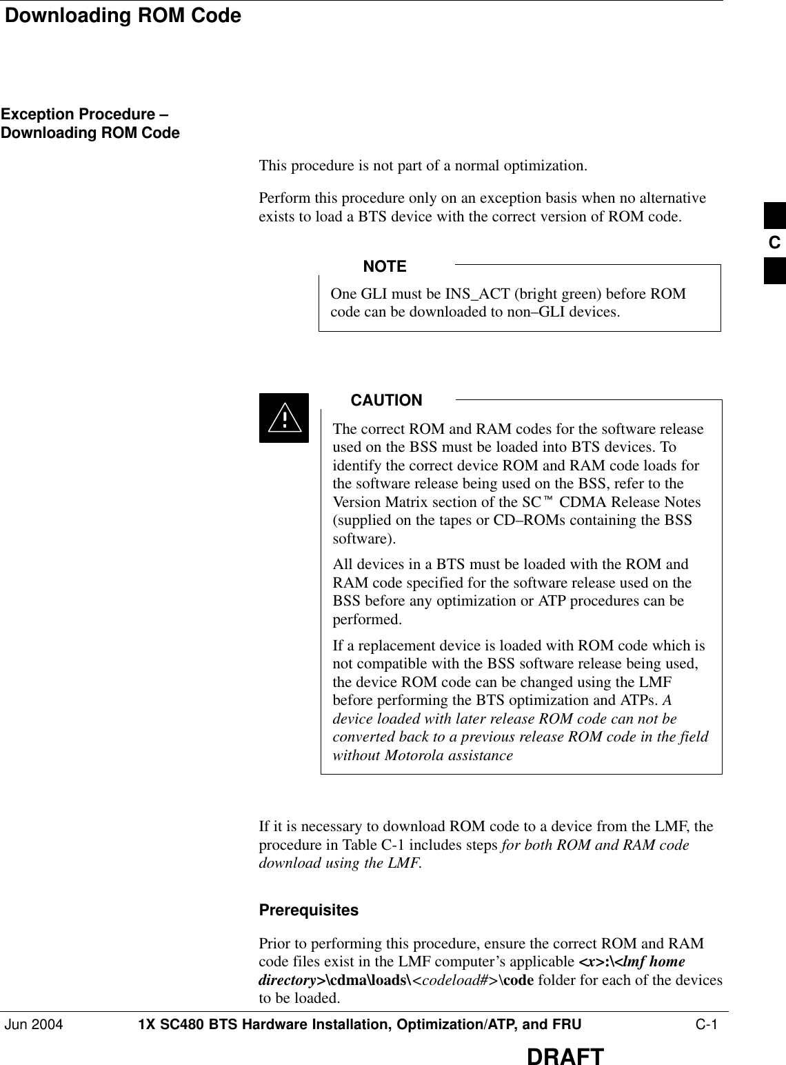 Downloading ROM CodeJun 2004 1X SC480 BTS Hardware Installation, Optimization/ATP, and FRU  C-1DRAFTException Procedure –Downloading ROM CodeThis procedure is not part of a normal optimization.Perform this procedure only on an exception basis when no alternativeexists to load a BTS device with the correct version of ROM code.One GLI must be INS_ACT (bright green) before ROMcode can be downloaded to non–GLI devices.NOTEThe correct ROM and RAM codes for the software releaseused on the BSS must be loaded into BTS devices. Toidentify the correct device ROM and RAM code loads forthe software release being used on the BSS, refer to theVersion Matrix section of the SCt CDMA Release Notes(supplied on the tapes or CD–ROMs containing the BSSsoftware).All devices in a BTS must be loaded with the ROM andRAM code specified for the software release used on theBSS before any optimization or ATP procedures can beperformed.If a replacement device is loaded with ROM code which isnot compatible with the BSS software release being used,the device ROM code can be changed using the LMFbefore performing the BTS optimization and ATPs. Adevice loaded with later release ROM code can not beconverted back to a previous release ROM code in the fieldwithout Motorola assistanceCAUTIONIf it is necessary to download ROM code to a device from the LMF, theprocedure in Table C-1 includes steps for both ROM and RAM codedownload using the LMF.PrerequisitesPrior to performing this procedure, ensure the correct ROM and RAMcode files exist in the LMF computer’s applicable &lt;x&gt;:\&lt;lmf homedirectory&gt;\cdma\loads\&lt;codeload#&gt;\code folder for each of the devicesto be loaded.C