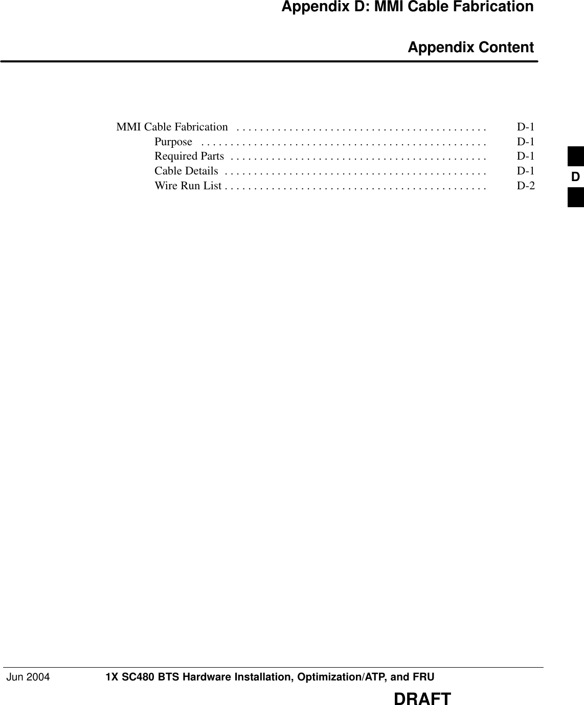 Jun 2004 1X SC480 BTS Hardware Installation, Optimization/ATP, and FRUDRAFTAppendix D: MMI Cable Fabrication Appendix ContentMMI Cable Fabrication D-1 . . . . . . . . . . . . . . . . . . . . . . . . . . . . . . . . . . . . . . . . . . . Purpose D-1 . . . . . . . . . . . . . . . . . . . . . . . . . . . . . . . . . . . . . . . . . . . . . . . . . Required Parts D-1 . . . . . . . . . . . . . . . . . . . . . . . . . . . . . . . . . . . . . . . . . . . . Cable Details D-1 . . . . . . . . . . . . . . . . . . . . . . . . . . . . . . . . . . . . . . . . . . . . . Wire Run List D-2 . . . . . . . . . . . . . . . . . . . . . . . . . . . . . . . . . . . . . . . . . . . . .  D