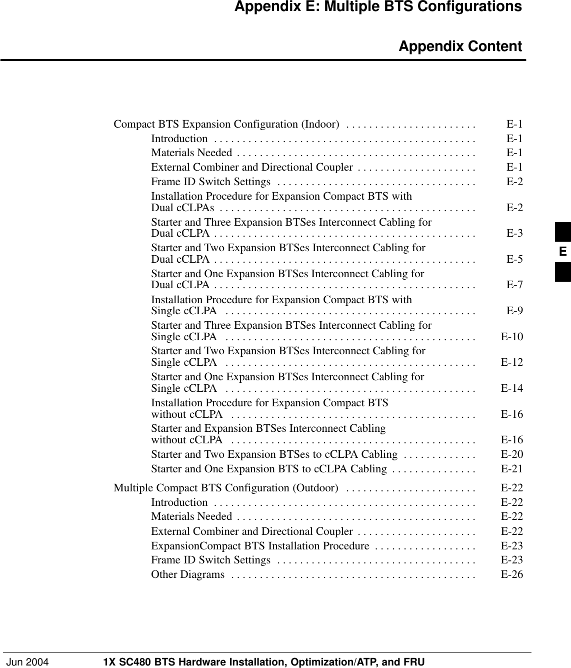 Jun 2004 1X SC480 BTS Hardware Installation, Optimization/ATP, and FRUDRAFTAppendix E: Multiple BTS Configurations Appendix ContentCompact BTS Expansion Configuration (Indoor) E-1 . . . . . . . . . . . . . . . . . . . . . . . Introduction E-1 . . . . . . . . . . . . . . . . . . . . . . . . . . . . . . . . . . . . . . . . . . . . . . Materials Needed E-1 . . . . . . . . . . . . . . . . . . . . . . . . . . . . . . . . . . . . . . . . . . External Combiner and Directional Coupler E-1 . . . . . . . . . . . . . . . . . . . . . Frame ID Switch Settings E-2 . . . . . . . . . . . . . . . . . . . . . . . . . . . . . . . . . . . Installation Procedure for Expansion Compact BTS with Dual cCLPAs E-2 . . . . . . . . . . . . . . . . . . . . . . . . . . . . . . . . . . . . . . . . . . . . . Starter and Three Expansion BTSes Interconnect Cabling for Dual cCLPA E-3 . . . . . . . . . . . . . . . . . . . . . . . . . . . . . . . . . . . . . . . . . . . . . . Starter and Two Expansion BTSes Interconnect Cabling for Dual cCLPA E-5 . . . . . . . . . . . . . . . . . . . . . . . . . . . . . . . . . . . . . . . . . . . . . . Starter and One Expansion BTSes Interconnect Cabling for Dual cCLPA E-7 . . . . . . . . . . . . . . . . . . . . . . . . . . . . . . . . . . . . . . . . . . . . . . Installation Procedure for Expansion Compact BTS with Single cCLPA E-9 . . . . . . . . . . . . . . . . . . . . . . . . . . . . . . . . . . . . . . . . . . . . Starter and Three Expansion BTSes Interconnect Cabling for Single cCLPA E-10 . . . . . . . . . . . . . . . . . . . . . . . . . . . . . . . . . . . . . . . . . . . . Starter and Two Expansion BTSes Interconnect Cabling for Single cCLPA E-12 . . . . . . . . . . . . . . . . . . . . . . . . . . . . . . . . . . . . . . . . . . . . Starter and One Expansion BTSes Interconnect Cabling for Single cCLPA E-14 . . . . . . . . . . . . . . . . . . . . . . . . . . . . . . . . . . . . . . . . . . . . Installation Procedure for Expansion Compact BTS without cCLPA E-16 . . . . . . . . . . . . . . . . . . . . . . . . . . . . . . . . . . . . . . . . . . . Starter and Expansion BTSes Interconnect Cabling without cCLPA E-16 . . . . . . . . . . . . . . . . . . . . . . . . . . . . . . . . . . . . . . . . . . . Starter and Two Expansion BTSes to cCLPA Cabling E-20 . . . . . . . . . . . . . Starter and One Expansion BTS to cCLPA Cabling E-21 . . . . . . . . . . . . . . . Multiple Compact BTS Configuration (Outdoor) E-22 . . . . . . . . . . . . . . . . . . . . . . . Introduction E-22 . . . . . . . . . . . . . . . . . . . . . . . . . . . . . . . . . . . . . . . . . . . . . . Materials Needed E-22 . . . . . . . . . . . . . . . . . . . . . . . . . . . . . . . . . . . . . . . . . . External Combiner and Directional Coupler E-22 . . . . . . . . . . . . . . . . . . . . . ExpansionCompact BTS Installation Procedure E-23 . . . . . . . . . . . . . . . . . . Frame ID Switch Settings E-23 . . . . . . . . . . . . . . . . . . . . . . . . . . . . . . . . . . . Other Diagrams E-26 . . . . . . . . . . . . . . . . . . . . . . . . . . . . . . . . . . . . . . . . . . . E