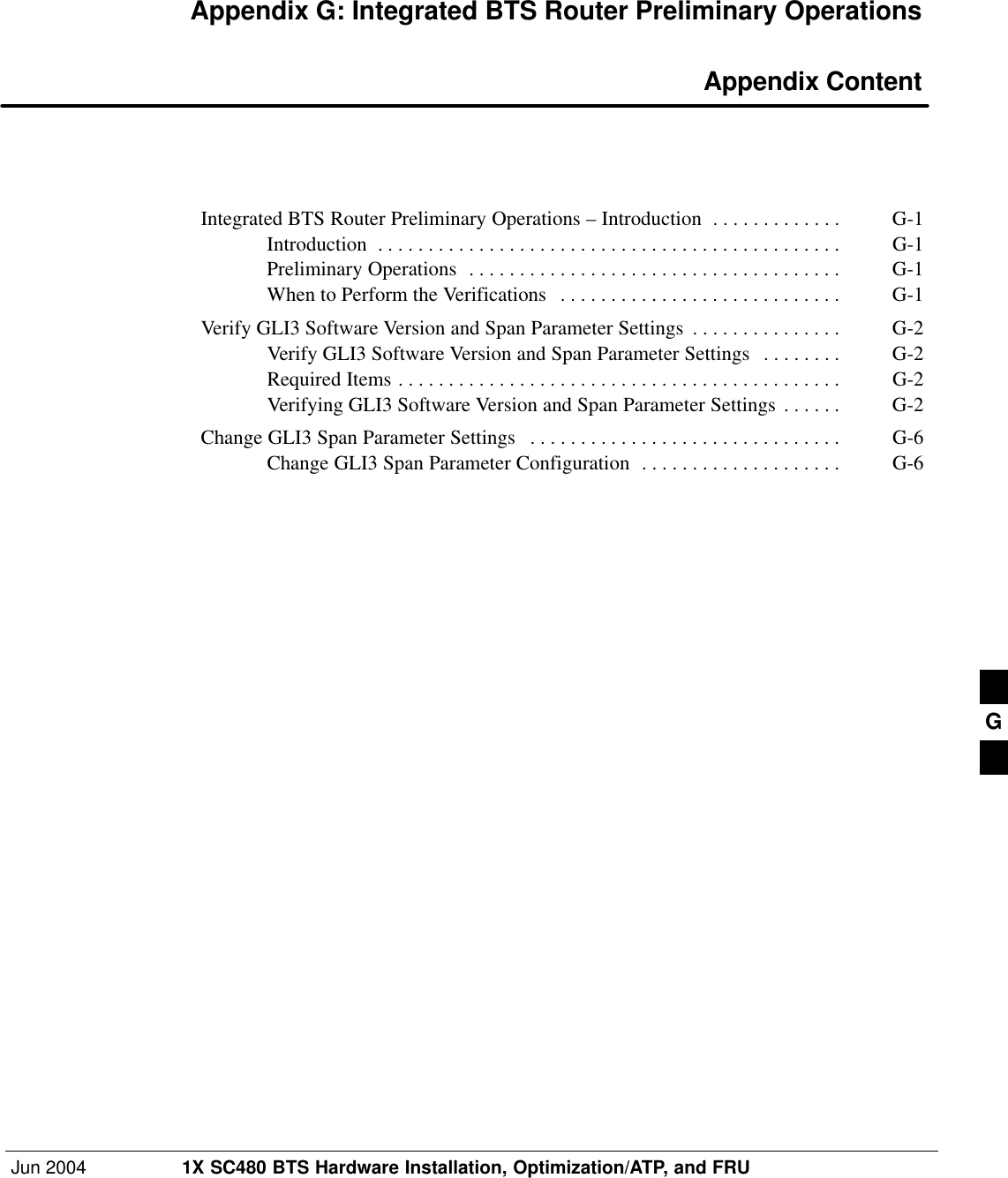 Jun 2004 1X SC480 BTS Hardware Installation, Optimization/ATP, and FRUDRAFTAppendix G: Integrated BTS Router Preliminary Operations Appendix ContentIntegrated BTS Router Preliminary Operations – Introduction G-1 . . . . . . . . . . . . . Introduction G-1 . . . . . . . . . . . . . . . . . . . . . . . . . . . . . . . . . . . . . . . . . . . . . . Preliminary Operations G-1 . . . . . . . . . . . . . . . . . . . . . . . . . . . . . . . . . . . . . When to Perform the Verifications G-1 . . . . . . . . . . . . . . . . . . . . . . . . . . . . Verify GLI3 Software Version and Span Parameter Settings G-2 . . . . . . . . . . . . . . . Verify GLI3 Software Version and Span Parameter Settings G-2 . . . . . . . . Required Items G-2 . . . . . . . . . . . . . . . . . . . . . . . . . . . . . . . . . . . . . . . . . . . . Verifying GLI3 Software Version and Span Parameter Settings G-2 . . . . . . Change GLI3 Span Parameter Settings G-6 . . . . . . . . . . . . . . . . . . . . . . . . . . . . . . . Change GLI3 Span Parameter Configuration G-6 . . . . . . . . . . . . . . . . . . . . G