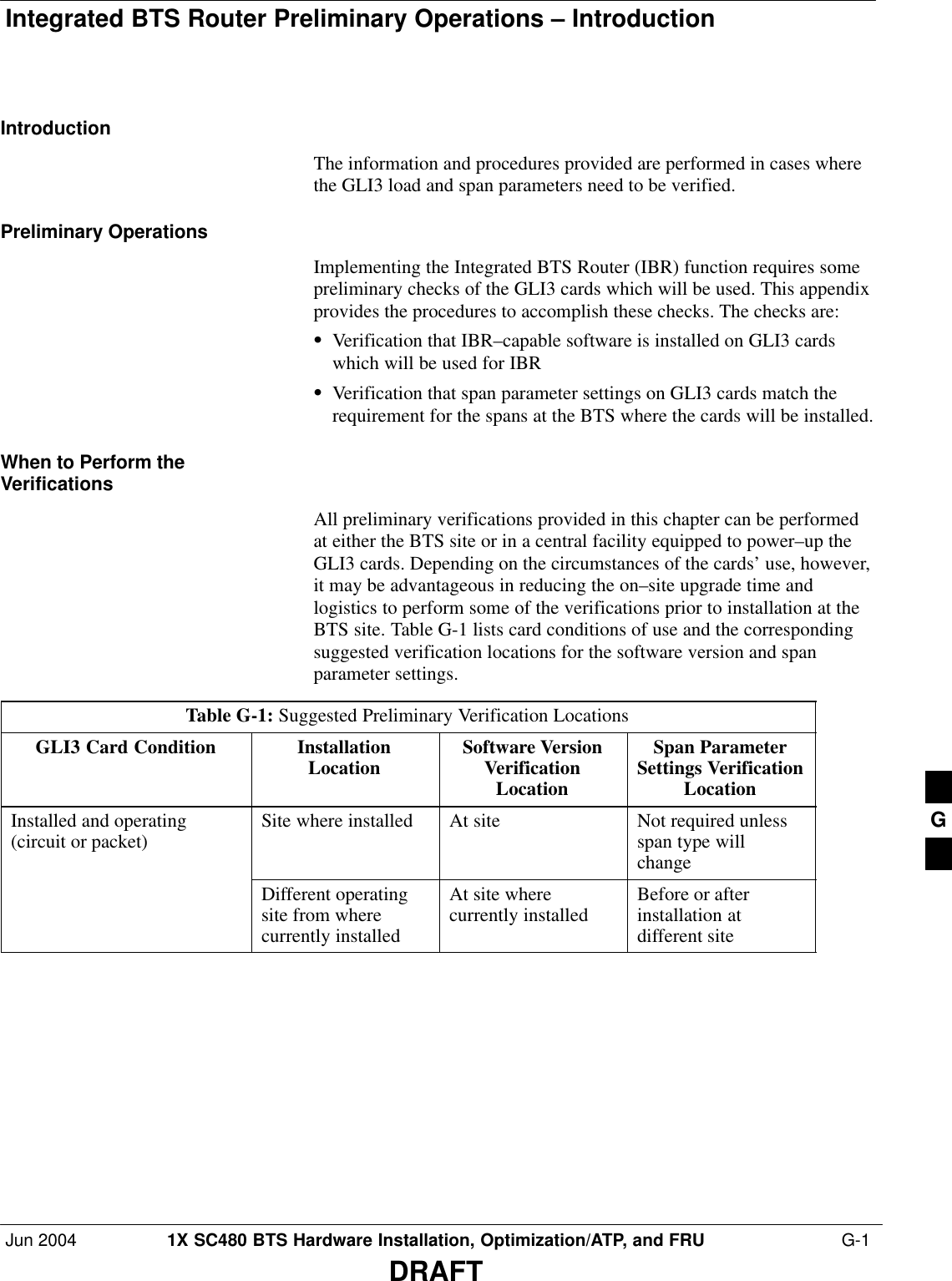 Integrated BTS Router Preliminary Operations – IntroductionJun 2004 1X SC480 BTS Hardware Installation, Optimization/ATP, and FRU  G-1DRAFTIntroductionThe information and procedures provided are performed in cases wherethe GLI3 load and span parameters need to be verified.Preliminary OperationsImplementing the Integrated BTS Router (IBR) function requires somepreliminary checks of the GLI3 cards which will be used. This appendixprovides the procedures to accomplish these checks. The checks are:SVerification that IBR–capable software is installed on GLI3 cardswhich will be used for IBRSVerification that span parameter settings on GLI3 cards match therequirement for the spans at the BTS where the cards will be installed.When to Perform theVerificationsAll preliminary verifications provided in this chapter can be performedat either the BTS site or in a central facility equipped to power–up theGLI3 cards. Depending on the circumstances of the cards’ use, however,it may be advantageous in reducing the on–site upgrade time andlogistics to perform some of the verifications prior to installation at theBTS site. Table G-1 lists card conditions of use and the correspondingsuggested verification locations for the software version and spanparameter settings.Table G-1: Suggested Preliminary Verification LocationsGLI3 Card Condition InstallationLocation Software VersionVerificationLocationSpan ParameterSettings VerificationLocationInstalled and operating(circuit or packet) Site where installed At site Not required unlessspan type willchangeDifferent operatingsite from wherecurrently installedAt site wherecurrently installed Before or afterinstallation atdifferent site G