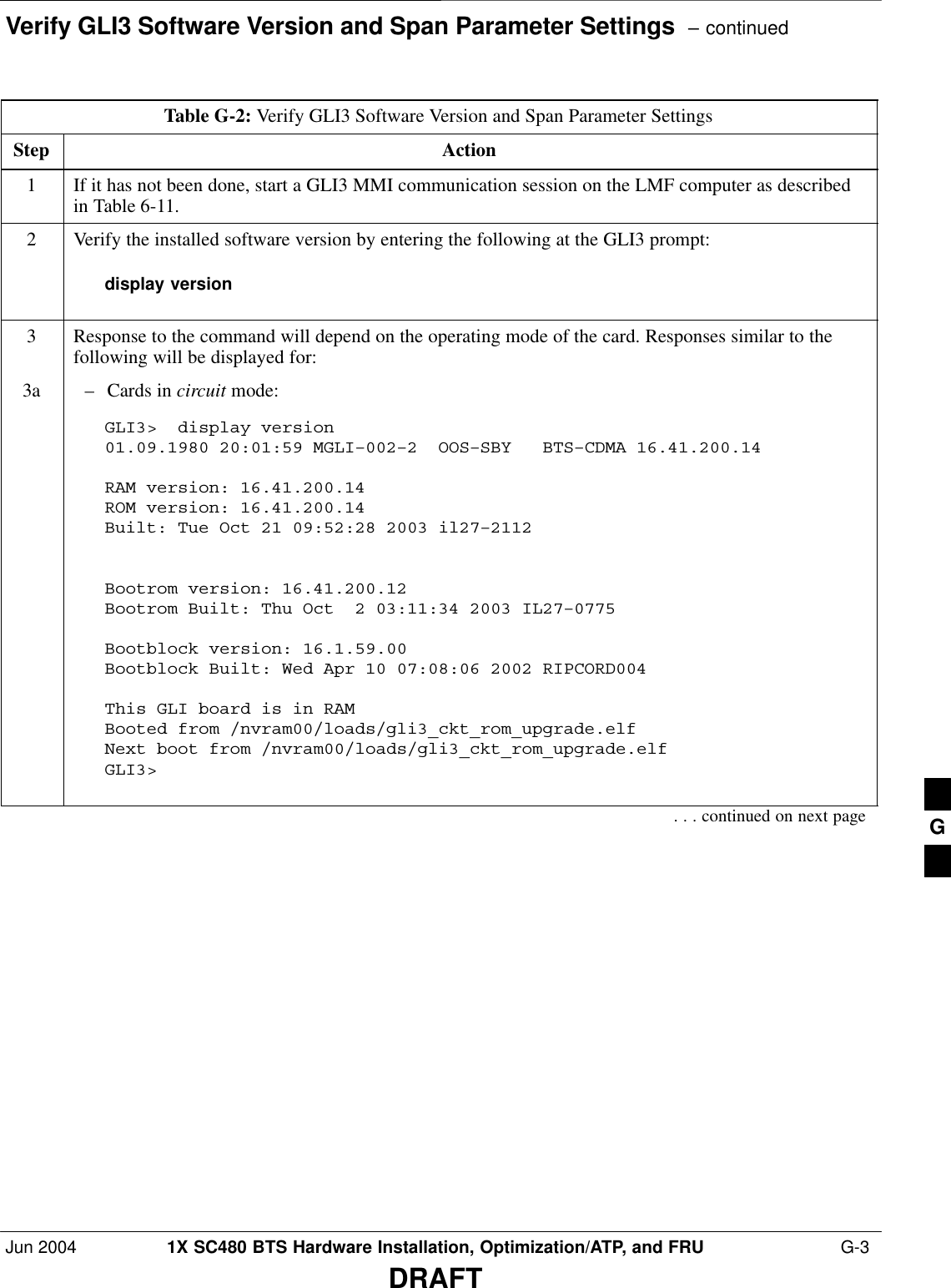 Verify GLI3 Software Version and Span Parameter Settings  – continuedJun 2004 1X SC480 BTS Hardware Installation, Optimization/ATP, and FRU  G-3DRAFTTable G-2: Verify GLI3 Software Version and Span Parameter SettingsStep Action1If it has not been done, start a GLI3 MMI communication session on the LMF computer as describedin Table 6-11.2Verify the installed software version by entering the following at the GLI3 prompt:display version3Response to the command will depend on the operating mode of the card. Responses similar to thefollowing will be displayed for:3a – Cards in circuit mode:GLI3&gt;  display version01.09.1980 20:01:59 MGLI–002–2  OOS–SBY   BTS–CDMA 16.41.200.14 RAM version: 16.41.200.14ROM version: 16.41.200.14Built: Tue Oct 21 09:52:28 2003 il27–2112Bootrom version: 16.41.200.12Bootrom Built: Thu Oct  2 03:11:34 2003 IL27–0775Bootblock version: 16.1.59.00Bootblock Built: Wed Apr 10 07:08:06 2002 RIPCORD004This GLI board is in RAMBooted from /nvram00/loads/gli3_ckt_rom_upgrade.elfNext boot from /nvram00/loads/gli3_ckt_rom_upgrade.elfGLI3&gt;  . . . continued on next page G