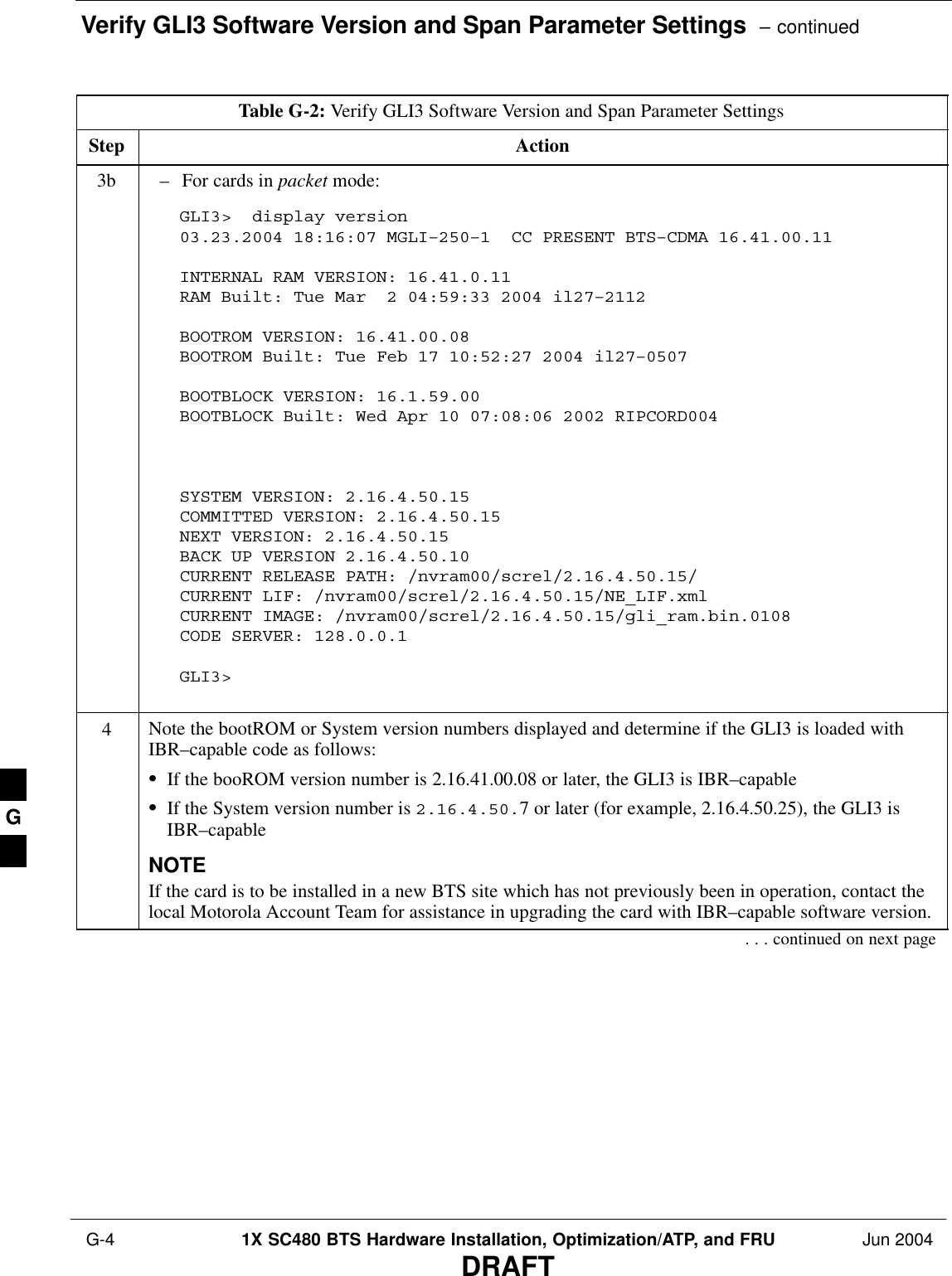 Verify GLI3 Software Version and Span Parameter Settings  – continued G-4 1X SC480 BTS Hardware Installation, Optimization/ATP, and FRU Jun 2004DRAFTTable G-2: Verify GLI3 Software Version and Span Parameter SettingsStep Action3b – For cards in packet mode:GLI3&gt;  display version03.23.2004 18:16:07 MGLI–250–1  CC PRESENT BTS–CDMA 16.41.00.11 INTERNAL RAM VERSION: 16.41.0.11RAM Built: Tue Mar  2 04:59:33 2004 il27–2112BOOTROM VERSION: 16.41.00.08BOOTROM Built: Tue Feb 17 10:52:27 2004 il27–0507BOOTBLOCK VERSION: 16.1.59.00BOOTBLOCK Built: Wed Apr 10 07:08:06 2002 RIPCORD004SYSTEM VERSION: 2.16.4.50.15 COMMITTED VERSION: 2.16.4.50.15 NEXT VERSION: 2.16.4.50.15 BACK UP VERSION 2.16.4.50.10 CURRENT RELEASE PATH: /nvram00/screl/2.16.4.50.15/ CURRENT LIF: /nvram00/screl/2.16.4.50.15/NE_LIF.xml CURRENT IMAGE: /nvram00/screl/2.16.4.50.15/gli_ram.bin.0108 CODE SERVER: 128.0.0.1 GLI3&gt;  4Note the bootROM or System version numbers displayed and determine if the GLI3 is loaded withIBR–capable code as follows:SIf the booROM version number is 2.16.41.00.08 or later, the GLI3 is IBR–capableSIf the System version number is 2.16.4.50.7 or later (for example, 2.16.4.50.25), the GLI3 isIBR–capableNOTEIf the card is to be installed in a new BTS site which has not previously been in operation, contact thelocal Motorola Account Team for assistance in upgrading the card with IBR–capable software version.. . . continued on next pageG