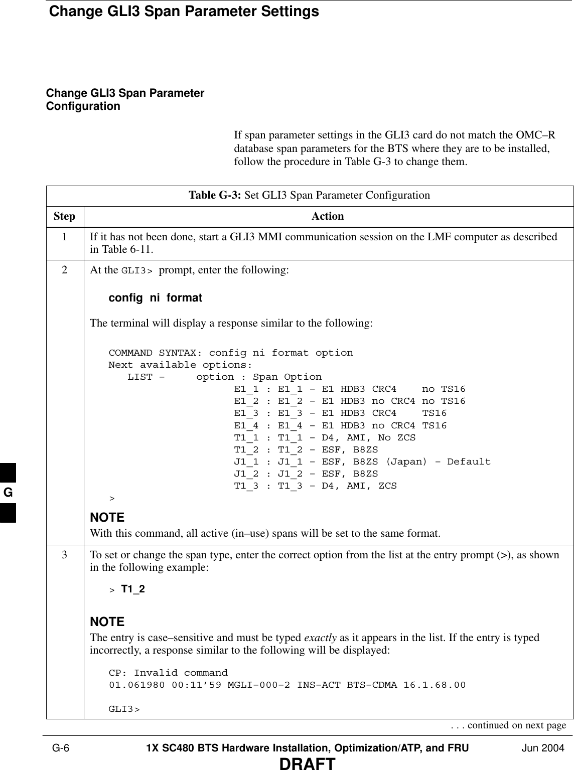 Change GLI3 Span Parameter Settings G-6 1X SC480 BTS Hardware Installation, Optimization/ATP, and FRU Jun 2004DRAFTChange GLI3 Span ParameterConfigurationIf span parameter settings in the GLI3 card do not match the OMC–Rdatabase span parameters for the BTS where they are to be installed,follow the procedure in Table G-3 to change them.Table G-3: Set GLI3 Span Parameter ConfigurationStep Action1If it has not been done, start a GLI3 MMI communication session on the LMF computer as describedin Table 6-11.2At the GLI3&gt;  prompt, enter the following:config  ni  formatThe terminal will display a response similar to the following:COMMAND SYNTAX: config ni format option Next available options:   LIST –     option : Span Option                    E1_1 : E1_1 – E1 HDB3 CRC4    no TS16                    E1_2 : E1_2 – E1 HDB3 no CRC4 no TS16                    E1_3 : E1_3 – E1 HDB3 CRC4    TS16                    E1_4 : E1_4 – E1 HDB3 no CRC4 TS16                    T1_1 : T1_1 – D4, AMI, No ZCS                    T1_2 : T1_2 – ESF, B8ZS                    J1_1 : J1_1 – ESF, B8ZS (Japan) – Default                    J1_2 : J1_2 – ESF, B8ZS                    T1_3 : T1_3 – D4, AMI, ZCS&gt;NOTEWith this command, all active (in–use) spans will be set to the same format.3To set or change the span type, enter the correct option from the list at the entry prompt (&gt;), as shownin the following example:&gt; T1_2NOTEThe entry is case–sensitive and must be typed exactly as it appears in the list. If the entry is typedincorrectly, a response similar to the following will be displayed:CP: Invalid command01.061980 00:11’59 MGLI–000–2 INS–ACT BTS–CDMA 16.1.68.00GLI3&gt;. . . continued on next pageG