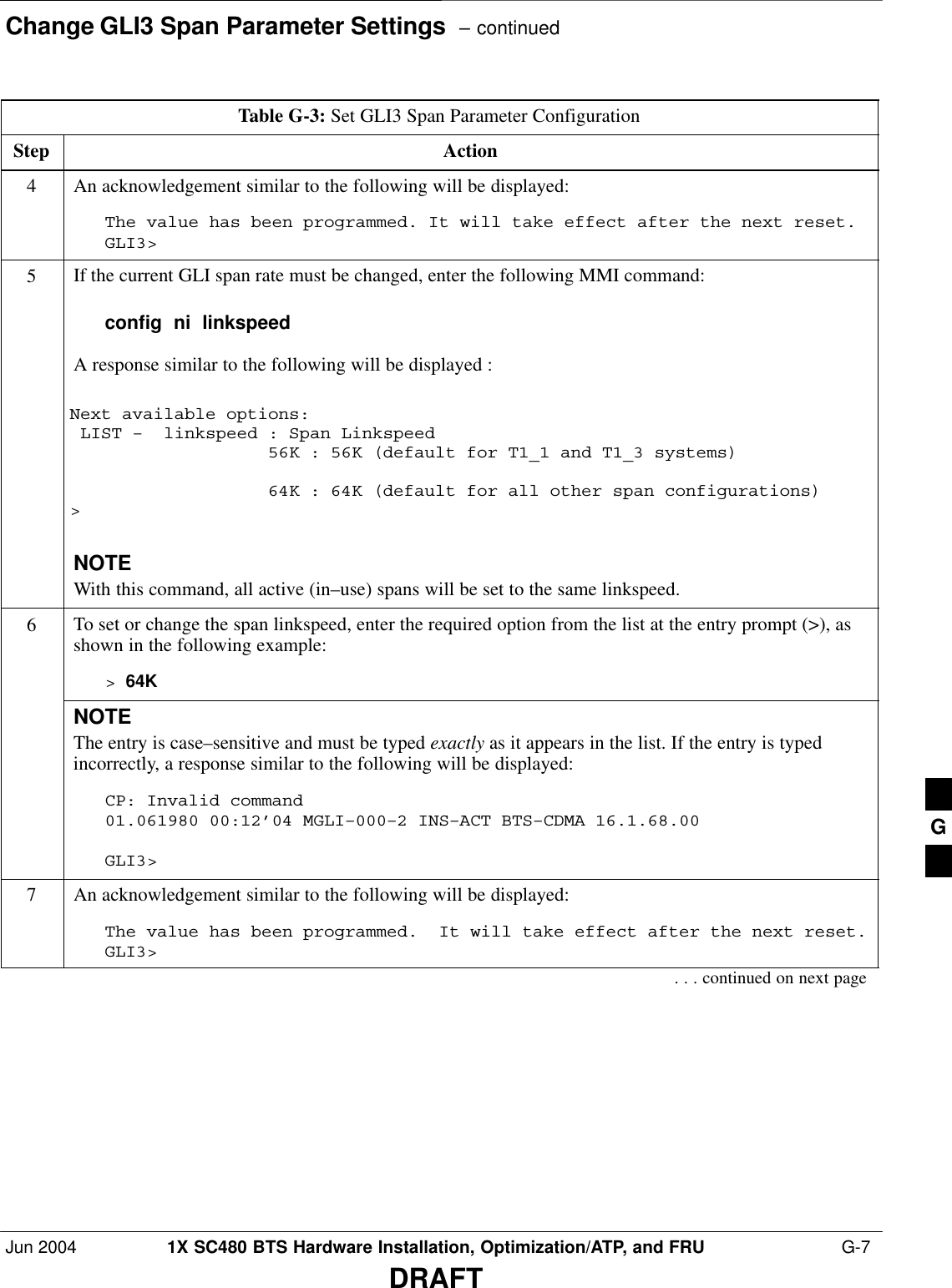 Change GLI3 Span Parameter Settings  – continuedJun 2004 1X SC480 BTS Hardware Installation, Optimization/ATP, and FRU  G-7DRAFTTable G-3: Set GLI3 Span Parameter ConfigurationStep Action4An acknowledgement similar to the following will be displayed:The value has been programmed. It will take effect after the next reset.GLI3&gt;5If the current GLI span rate must be changed, enter the following MMI command:config  ni  linkspeedA response similar to the following will be displayed :Next available options: LIST –  linkspeed : Span Linkspeed                   56K : 56K (default for T1_1 and T1_3 systems)                   64K : 64K (default for all other span configurations)&gt;NOTEWith this command, all active (in–use) spans will be set to the same linkspeed.6To set or change the span linkspeed, enter the required option from the list at the entry prompt (&gt;), asshown in the following example:&gt; 64KNOTEThe entry is case–sensitive and must be typed exactly as it appears in the list. If the entry is typedincorrectly, a response similar to the following will be displayed:CP: Invalid command01.061980 00:12’04 MGLI–000–2 INS–ACT BTS–CDMA 16.1.68.00GLI3&gt;7An acknowledgement similar to the following will be displayed:The value has been programmed.  It will take effect after the next reset.GLI3&gt;. . . continued on next pageG