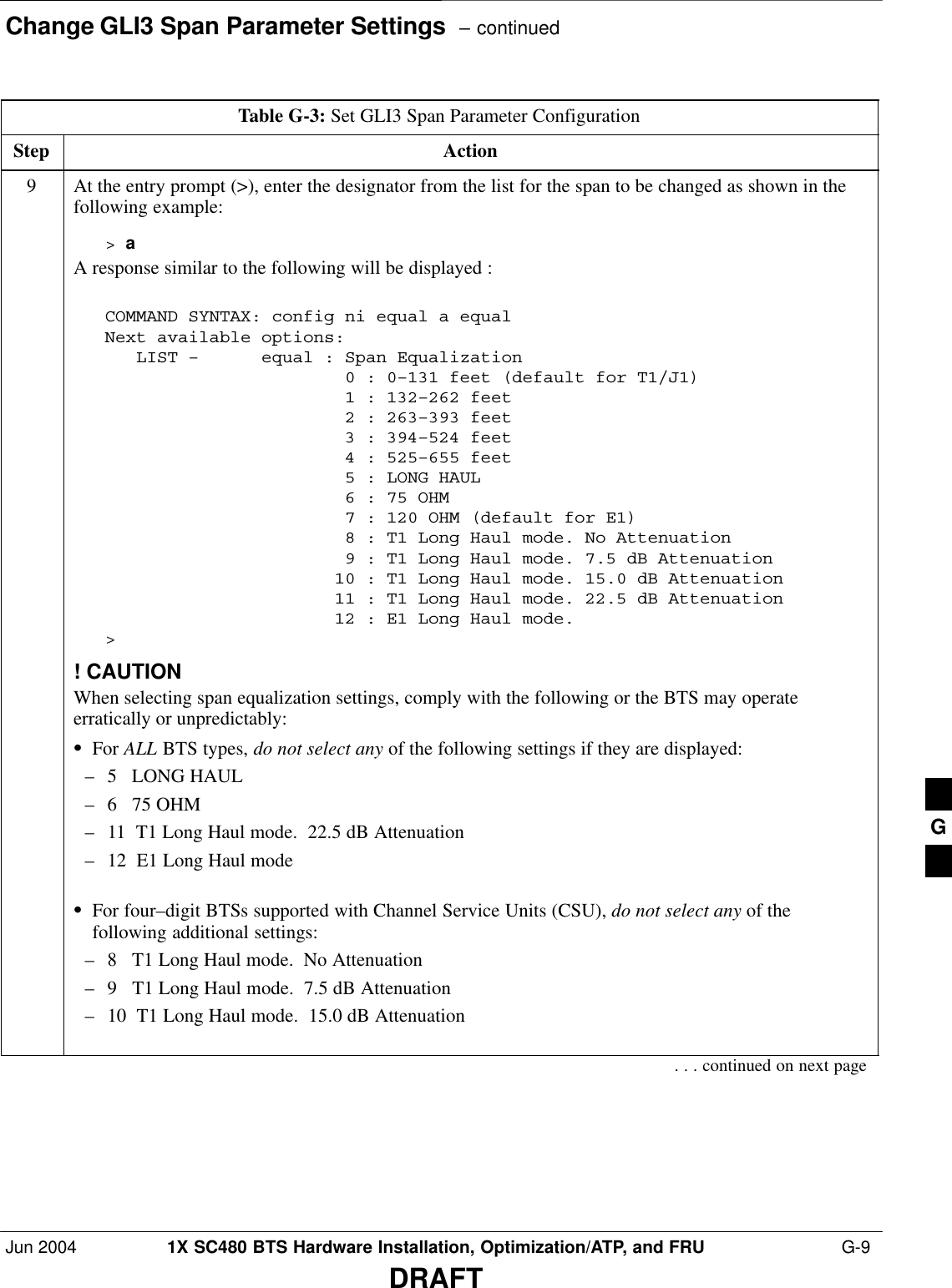 Change GLI3 Span Parameter Settings  – continuedJun 2004 1X SC480 BTS Hardware Installation, Optimization/ATP, and FRU  G-9DRAFTTable G-3: Set GLI3 Span Parameter ConfigurationStep Action9At the entry prompt (&gt;), enter the designator from the list for the span to be changed as shown in thefollowing example:&gt; aA response similar to the following will be displayed :COMMAND SYNTAX: config ni equal a equal Next available options:   LIST –      equal : Span Equalization                       0 : 0–131 feet (default for T1/J1)                       1 : 132–262 feet                       2 : 263–393 feet                       3 : 394–524 feet                       4 : 525–655 feet                       5 : LONG HAUL                       6 : 75 OHM                       7 : 120 OHM (default for E1)                       8 : T1 Long Haul mode. No Attenuation                       9 : T1 Long Haul mode. 7.5 dB Attenuation                      10 : T1 Long Haul mode. 15.0 dB Attenuation                      11 : T1 Long Haul mode. 22.5 dB Attenuation                      12 : E1 Long Haul mode.&gt;! CAUTIONWhen selecting span equalization settings, comply with the following or the BTS may operateerratically or unpredictably:SFor ALL BTS types, do not select any of the following settings if they are displayed:– 5   LONG HAUL– 6   75 OHM– 11  T1 Long Haul mode.  22.5 dB Attenuation– 12  E1 Long Haul modeSFor four–digit BTSs supported with Channel Service Units (CSU), do not select any of thefollowing additional settings:– 8   T1 Long Haul mode.  No Attenuation– 9   T1 Long Haul mode.  7.5 dB Attenuation– 10  T1 Long Haul mode.  15.0 dB Attenuation. . . continued on next pageG