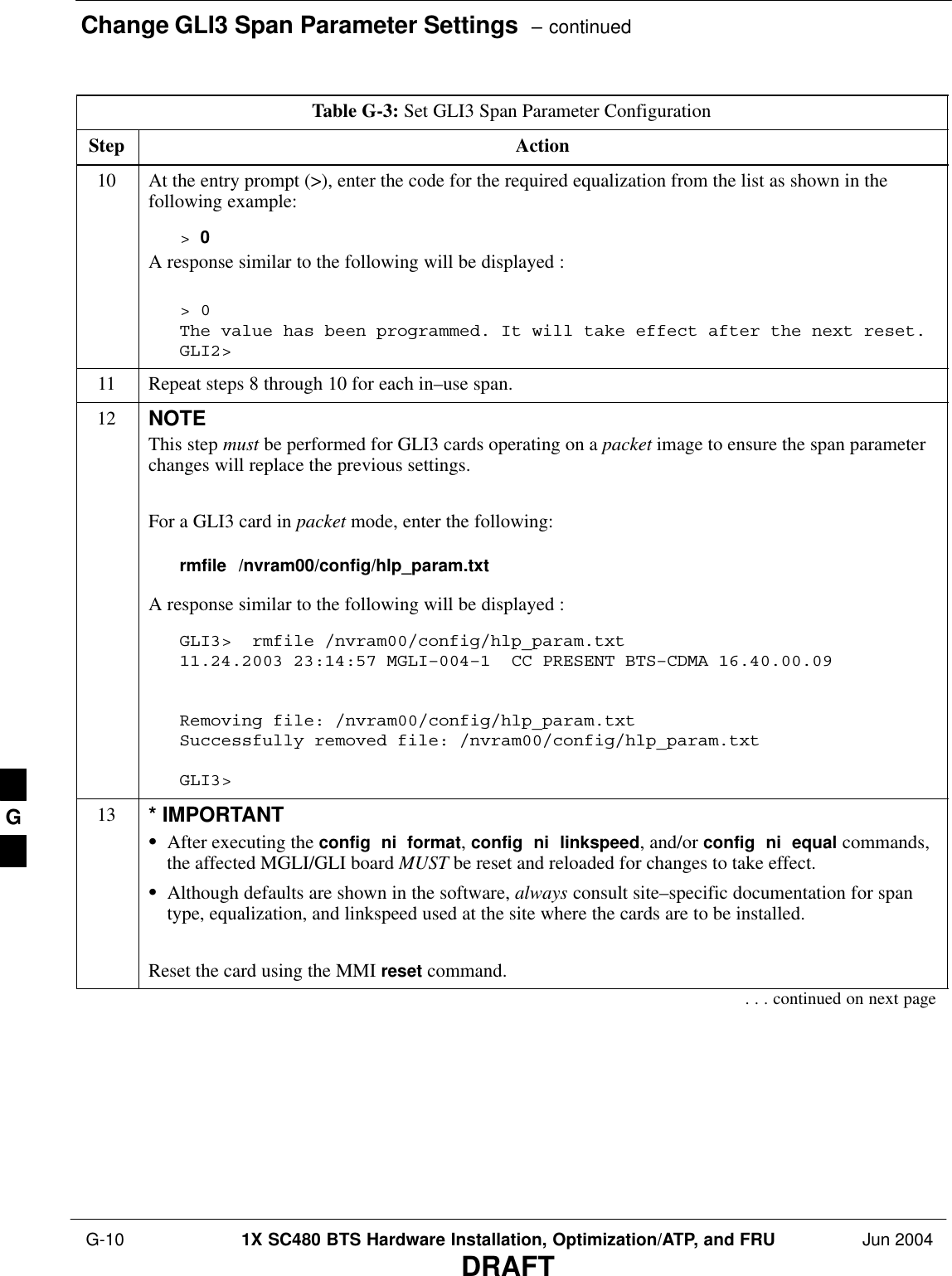 Change GLI3 Span Parameter Settings  – continued G-10 1X SC480 BTS Hardware Installation, Optimization/ATP, and FRU Jun 2004DRAFTTable G-3: Set GLI3 Span Parameter ConfigurationStep Action10 At the entry prompt (&gt;), enter the code for the required equalization from the list as shown in thefollowing example:&gt; 0A response similar to the following will be displayed :&gt; 0The value has been programmed. It will take effect after the next reset.GLI2&gt;11 Repeat steps 8 through 10 for each in–use span.12 NOTEThis step must be performed for GLI3 cards operating on a packet image to ensure the span parameterchanges will replace the previous settings.For a GLI3 card in packet mode, enter the following:rmfile  /nvram00/config/hlp_param.txtA response similar to the following will be displayed :GLI3&gt;  rmfile /nvram00/config/hlp_param.txt11.24.2003 23:14:57 MGLI–004–1  CC PRESENT BTS–CDMA 16.40.00.09 Removing file: /nvram00/config/hlp_param.txtSuccessfully removed file: /nvram00/config/hlp_param.txtGLI3&gt;13 * IMPORTANTSAfter executing the config  ni  format, config  ni  linkspeed, and/or config  ni  equal commands,the affected MGLI/GLI board MUST be reset and reloaded for changes to take effect.SAlthough defaults are shown in the software, always consult site–specific documentation for spantype, equalization, and linkspeed used at the site where the cards are to be installed.Reset the card using the MMI reset command.. . . continued on next pageG