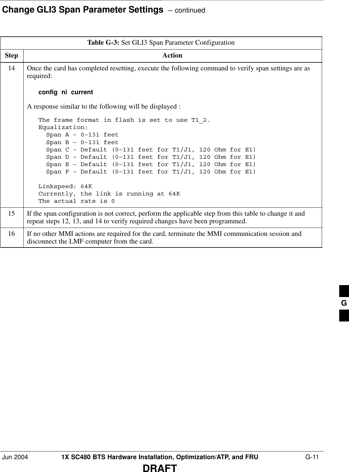 Change GLI3 Span Parameter Settings  – continuedJun 2004 1X SC480 BTS Hardware Installation, Optimization/ATP, and FRU  G-11DRAFTTable G-3: Set GLI3 Span Parameter ConfigurationStep Action14 Once the card has completed resetting, execute the following command to verify span settings are asrequired:config  ni  currentA response similar to the following will be displayed :The frame format in flash is set to use T1_2.Equalization:  Span A – 0–131 feet  Span B – 0–131 feet  Span C – Default (0–131 feet for T1/J1, 120 Ohm for E1)  Span D – Default (0–131 feet for T1/J1, 120 Ohm for E1)  Span E – Default (0–131 feet for T1/J1, 120 Ohm for E1)  Span F – Default (0–131 feet for T1/J1, 120 Ohm for E1)Linkspeed: 64KCurrently, the link is running at 64K The actual rate is 015 If the span configuration is not correct, perform the applicable step from this table to change it andrepeat steps 12, 13, and 14 to verify required changes have been programmed.16 If no other MMI actions are required for the card, terminate the MMI communication session anddisconnect the LMF computer from the card. G