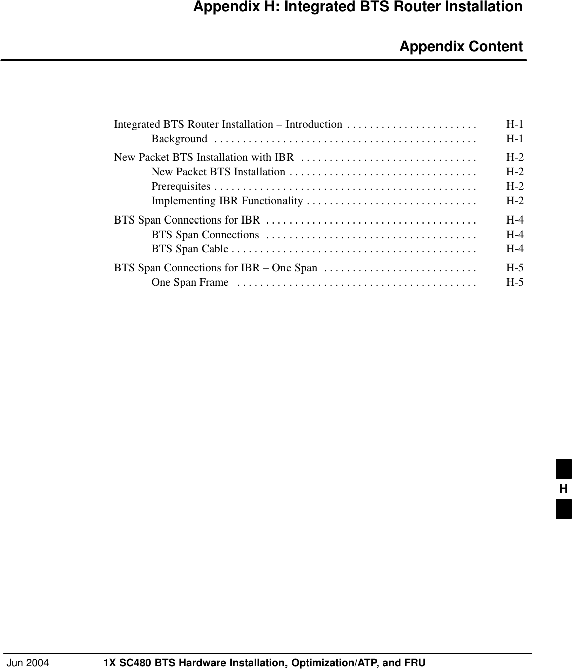 Jun 2004 1X SC480 BTS Hardware Installation, Optimization/ATP, and FRUDRAFTAppendix H: Integrated BTS Router Installation Appendix ContentIntegrated BTS Router Installation – Introduction H-1 . . . . . . . . . . . . . . . . . . . . . . . Background H-1 . . . . . . . . . . . . . . . . . . . . . . . . . . . . . . . . . . . . . . . . . . . . . . New Packet BTS Installation with IBR H-2 . . . . . . . . . . . . . . . . . . . . . . . . . . . . . . . New Packet BTS Installation H-2 . . . . . . . . . . . . . . . . . . . . . . . . . . . . . . . . . Prerequisites H-2 . . . . . . . . . . . . . . . . . . . . . . . . . . . . . . . . . . . . . . . . . . . . . . Implementing IBR Functionality H-2 . . . . . . . . . . . . . . . . . . . . . . . . . . . . . . BTS Span Connections for IBR H-4 . . . . . . . . . . . . . . . . . . . . . . . . . . . . . . . . . . . . . BTS Span Connections H-4 . . . . . . . . . . . . . . . . . . . . . . . . . . . . . . . . . . . . . BTS Span Cable H-4 . . . . . . . . . . . . . . . . . . . . . . . . . . . . . . . . . . . . . . . . . . . BTS Span Connections for IBR – One Span H-5 . . . . . . . . . . . . . . . . . . . . . . . . . . . One Span Frame H-5 . . . . . . . . . . . . . . . . . . . . . . . . . . . . . . . . . . . . . . . . . . H