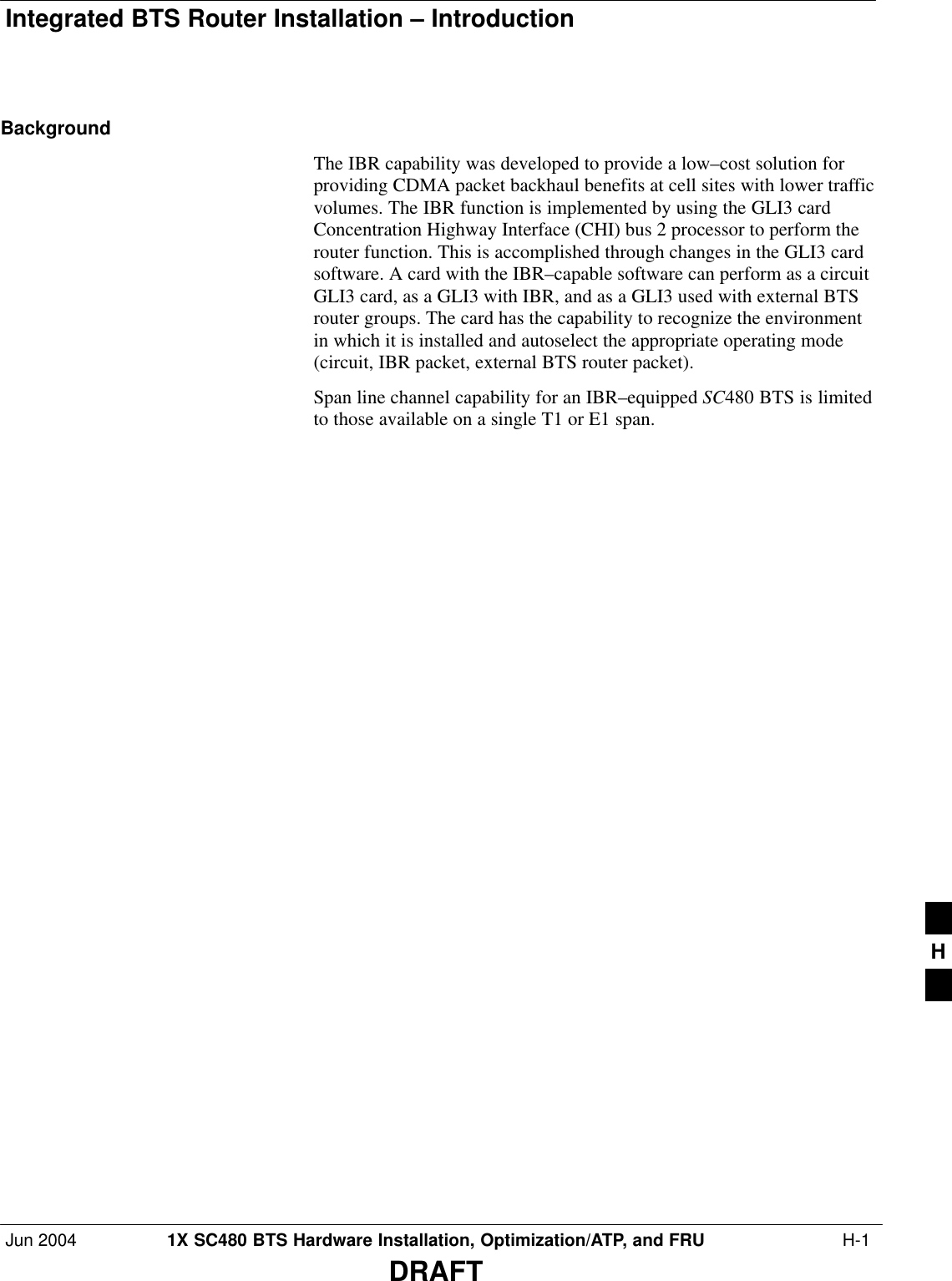 Integrated BTS Router Installation – IntroductionJun 2004 1X SC480 BTS Hardware Installation, Optimization/ATP, and FRU  H-1DRAFTBackgroundThe IBR capability was developed to provide a low–cost solution forproviding CDMA packet backhaul benefits at cell sites with lower trafficvolumes. The IBR function is implemented by using the GLI3 cardConcentration Highway Interface (CHI) bus 2 processor to perform therouter function. This is accomplished through changes in the GLI3 cardsoftware. A card with the IBR–capable software can perform as a circuitGLI3 card, as a GLI3 with IBR, and as a GLI3 used with external BTSrouter groups. The card has the capability to recognize the environmentin which it is installed and autoselect the appropriate operating mode(circuit, IBR packet, external BTS router packet).Span line channel capability for an IBR–equipped SC480 BTS is limitedto those available on a single T1 or E1 span.H