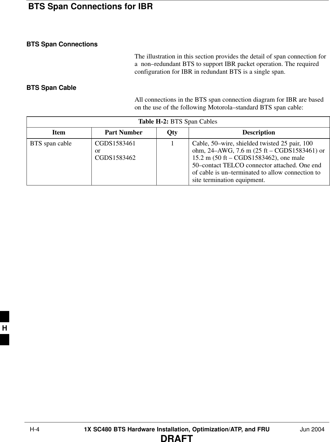 BTS Span Connections for IBR H-4 1X SC480 BTS Hardware Installation, Optimization/ATP, and FRU Jun 2004DRAFTBTS Span ConnectionsThe illustration in this section provides the detail of span connection fora  non–redundant BTS to support IBR packet operation. The requiredconfiguration for IBR in redundant BTS is a single span.BTS Span CableAll connections in the BTS span connection diagram for IBR are basedon the use of the following Motorola–standard BTS span cable:Table H-2: BTS Span CablesItem Part Number Qty DescriptionBTS span cable CGDS1583461orCGDS15834621Cable, 50–wire, shielded twisted 25 pair, 100ohm, 24–AWG, 7.6 m (25 ft – CGDS1583461) or15.2 m (50 ft – CGDS1583462), one male50–contact TELCO connector attached. One endof cable is un–terminated to allow connection tosite termination equipment. H