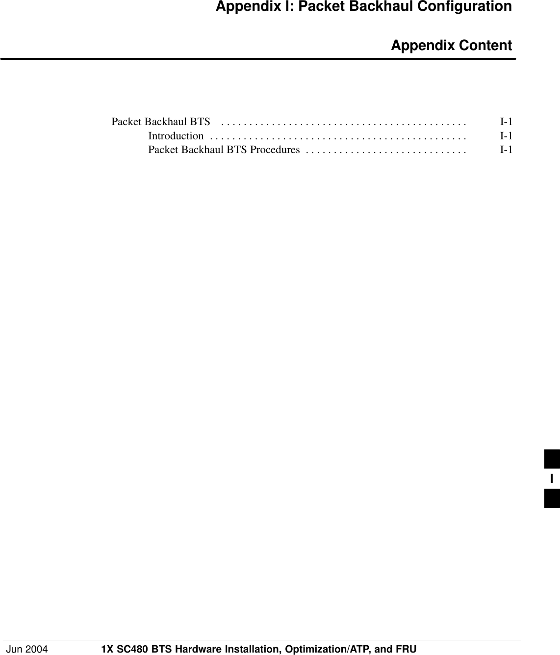 Jun 2004 1X SC480 BTS Hardware Installation, Optimization/ATP, and FRUDRAFTAppendix I: Packet Backhaul Configuration Appendix ContentPacket Backhaul BTS  I-1 . . . . . . . . . . . . . . . . . . . . . . . . . . . . . . . . . . . . . . . . . . . . Introduction I-1 . . . . . . . . . . . . . . . . . . . . . . . . . . . . . . . . . . . . . . . . . . . . . . Packet Backhaul BTS Procedures I-1 . . . . . . . . . . . . . . . . . . . . . . . . . . . . . I