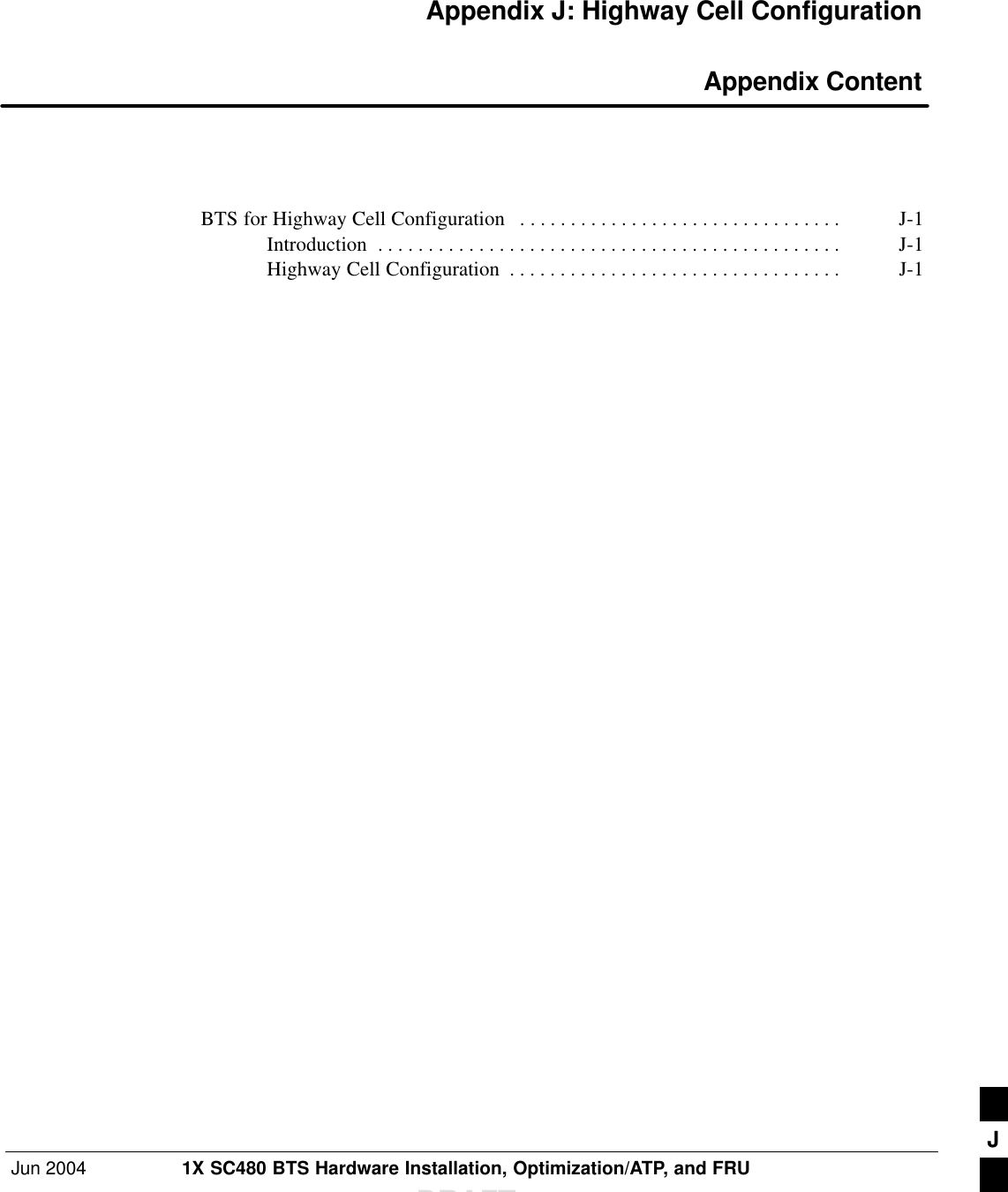 Jun 2004 1X SC480 BTS Hardware Installation, Optimization/ATP, and FRUDRAFTAppendix J: Highway Cell Configuration Appendix ContentBTS for Highway Cell Configuration J-1 . . . . . . . . . . . . . . . . . . . . . . . . . . . . . . . . Introduction J-1 . . . . . . . . . . . . . . . . . . . . . . . . . . . . . . . . . . . . . . . . . . . . . . Highway Cell Configuration J-1 . . . . . . . . . . . . . . . . . . . . . . . . . . . . . . . . . J