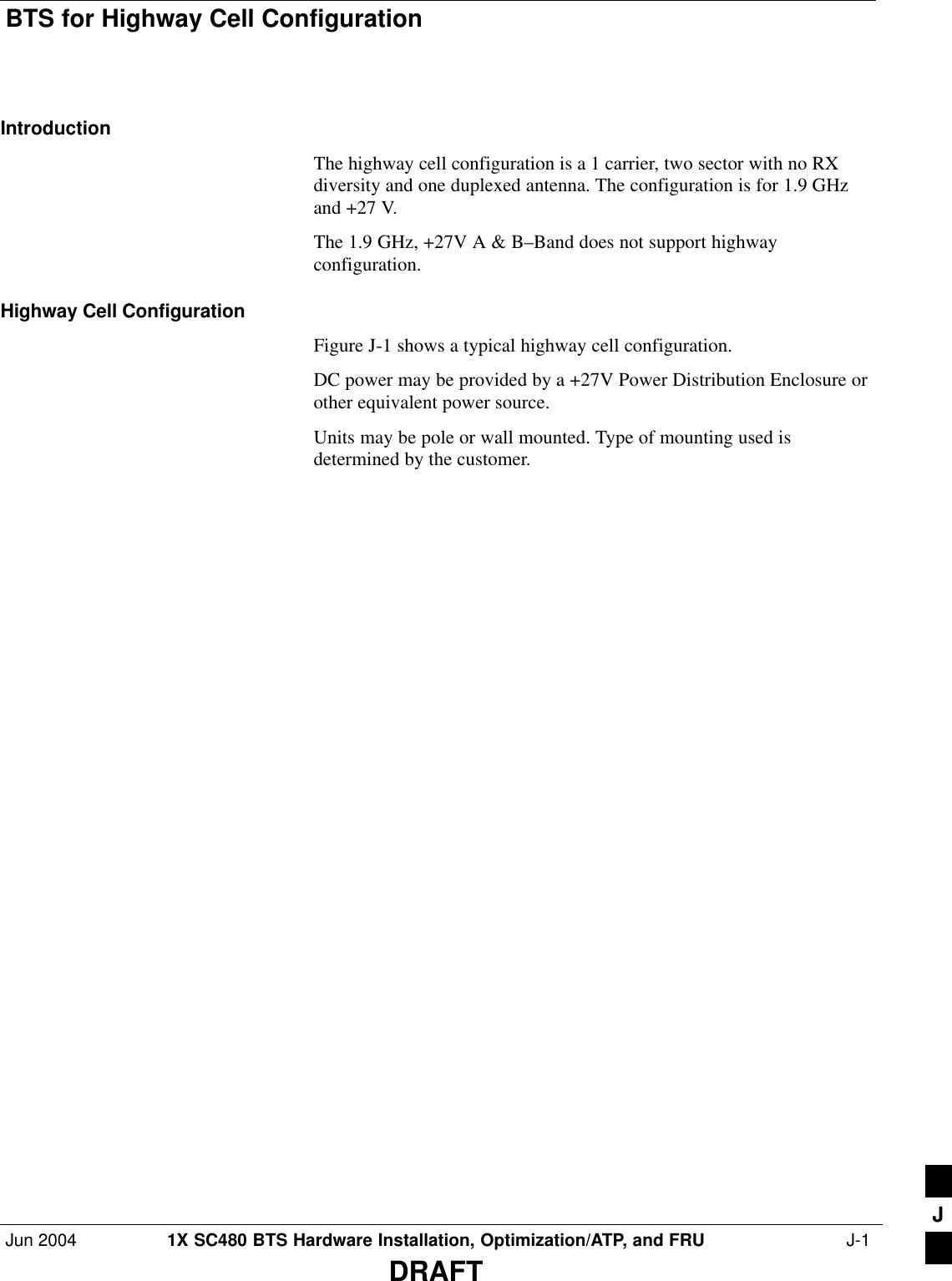 BTS for Highway Cell ConfigurationJun 2004 1X SC480 BTS Hardware Installation, Optimization/ATP, and FRU  J-1DRAFTIntroductionThe highway cell configuration is a 1 carrier, two sector with no RXdiversity and one duplexed antenna. The configuration is for 1.9 GHzand +27 V.The 1.9 GHz, +27V A &amp; B–Band does not support highwayconfiguration.Highway Cell ConfigurationFigure J-1 shows a typical highway cell configuration.DC power may be provided by a +27V Power Distribution Enclosure orother equivalent power source.Units may be pole or wall mounted. Type of mounting used isdetermined by the customer.J
