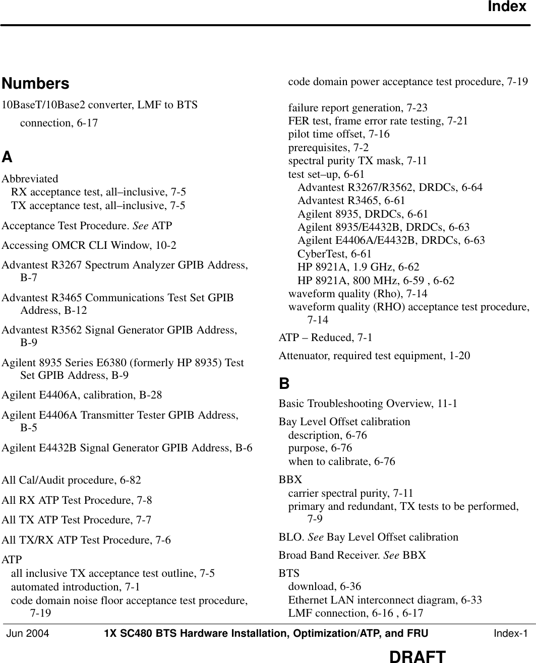 Jun 2004 1X SC480 BTS Hardware Installation, Optimization/ATP, and FRU  Index-1DRAFTIndexNumbers10BaseT/10Base2 converter, LMF to BTSconnection, 6-17 AAbbreviatedRX acceptance test, all–inclusive, 7-5 TX acceptance test, all–inclusive, 7-5 Acceptance Test Procedure. See ATPAccessing OMCR CLI Window, 10-2 Advantest R3267 Spectrum Analyzer GPIB Address,B-7 Advantest R3465 Communications Test Set GPIBAddress, B-12 Advantest R3562 Signal Generator GPIB Address,B-9 Agilent 8935 Series E6380 (formerly HP 8935) TestSet GPIB Address, B-9 Agilent E4406A, calibration, B-28 Agilent E4406A Transmitter Tester GPIB Address,B-5 Agilent E4432B Signal Generator GPIB Address, B-6All Cal/Audit procedure, 6-82 All RX ATP Test Procedure, 7-8 All TX ATP Test Procedure, 7-7 All TX/RX ATP Test Procedure, 7-6 ATPall inclusive TX acceptance test outline, 7-5 automated introduction, 7-1 code domain noise floor acceptance test procedure,7-19 code domain power acceptance test procedure, 7-19failure report generation, 7-23 FER test, frame error rate testing, 7-21 pilot time offset, 7-16 prerequisites, 7-2 spectral purity TX mask, 7-11 test set–up, 6-61 Advantest R3267/R3562, DRDCs, 6-64 Advantest R3465, 6-61 Agilent 8935, DRDCs, 6-61 Agilent 8935/E4432B, DRDCs, 6-63 Agilent E4406A/E4432B, DRDCs, 6-63 CyberTest, 6-61 HP 8921A, 1.9 GHz, 6-62 HP 8921A, 800 MHz, 6-59 , 6-62 waveform quality (Rho), 7-14 waveform quality (RHO) acceptance test procedure,7-14 ATP – Reduced, 7-1 Attenuator, required test equipment, 1-20 BBasic Troubleshooting Overview, 11-1 Bay Level Offset calibrationdescription, 6-76 purpose, 6-76 when to calibrate, 6-76 BBXcarrier spectral purity, 7-11 primary and redundant, TX tests to be performed,7-9 BLO. See Bay Level Offset calibrationBroad Band Receiver. See BBXBTSdownload, 6-36 Ethernet LAN interconnect diagram, 6-33 LMF connection, 6-16 , 6-17 