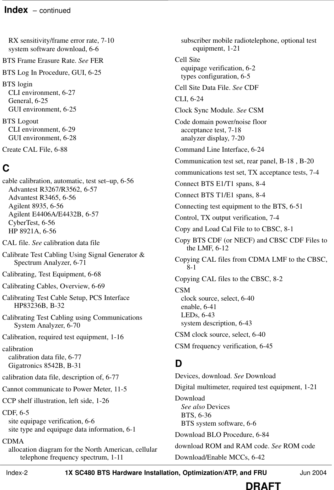 Index  – continued Index-2 1X SC480 BTS Hardware Installation, Optimization/ATP, and FRU Jun 2004DRAFTRX sensitivity/frame error rate, 7-10 system software download, 6-6 BTS Frame Erasure Rate. See FERBTS Log In Procedure, GUI, 6-25 BTS loginCLI environment, 6-27 General, 6-25 GUI environment, 6-25 BTS LogoutCLI environment, 6-29 GUI environment, 6-28 Create CAL File, 6-88 Ccable calibration, automatic, test set–up, 6-56 Advantest R3267/R3562, 6-57 Advantest R3465, 6-56 Agilent 8935, 6-56 Agilent E4406A/E4432B, 6-57 CyberTest, 6-56 HP 8921A, 6-56 CAL file. See calibration data fileCalibrate Test Cabling Using Signal Generator &amp;Spectrum Analyzer, 6-71 Calibrating, Test Equipment, 6-68 Calibrating Cables, Overview, 6-69 Calibrating Test Cable Setup, PCS InterfaceHP83236B, B-32 Calibrating Test Cabling using CommunicationsSystem Analyzer, 6-70 Calibration, required test equipment, 1-16 calibrationcalibration data file, 6-77 Gigatronics 8542B, B-31 calibration data file, description of, 6-77 Cannot communicate to Power Meter, 11-5 CCP shelf illustration, left side, 1-26 CDF, 6-5 site equipage verification, 6-6 site type and equipage data information, 6-1 CDMAallocation diagram for the North American, cellulartelephone frequency spectrum, 1-11 subscriber mobile radiotelephone, optional testequipment, 1-21 Cell Siteequipage verification, 6-2 types configuration, 6-5 Cell Site Data File. See CDFCLI, 6-24 Clock Sync Module. See CSMCode domain power/noise flooracceptance test, 7-18 analyzer display, 7-20 Command Line Interface, 6-24 Communication test set, rear panel, B-18 , B-20 communications test set, TX acceptance tests, 7-4 Connect BTS E1/T1 spans, 8-4 Connect BTS T1/E1 spans, 8-4 Connecting test equipment to the BTS, 6-51 Control, TX output verification, 7-4 Copy and Load Cal File to to CBSC, 8-1 Copy BTS CDF (or NECF) and CBSC CDF Files tothe LMF, 6-12 Copying CAL files from CDMA LMF to the CBSC,8-1 Copying CAL files to the CBSC, 8-2 CSMclock source, select, 6-40 enable, 6-41 LEDs, 6-43 system description, 6-43 CSM clock source, select, 6-40 CSM frequency verification, 6-45 DDevices, download. See DownloadDigital multimeter, required test equipment, 1-21 DownloadSee also DevicesBTS, 6-36 BTS system software, 6-6 Download BLO Procedure, 6-84 download ROM and RAM code. See ROM codeDownload/Enable MCCs, 6-42 