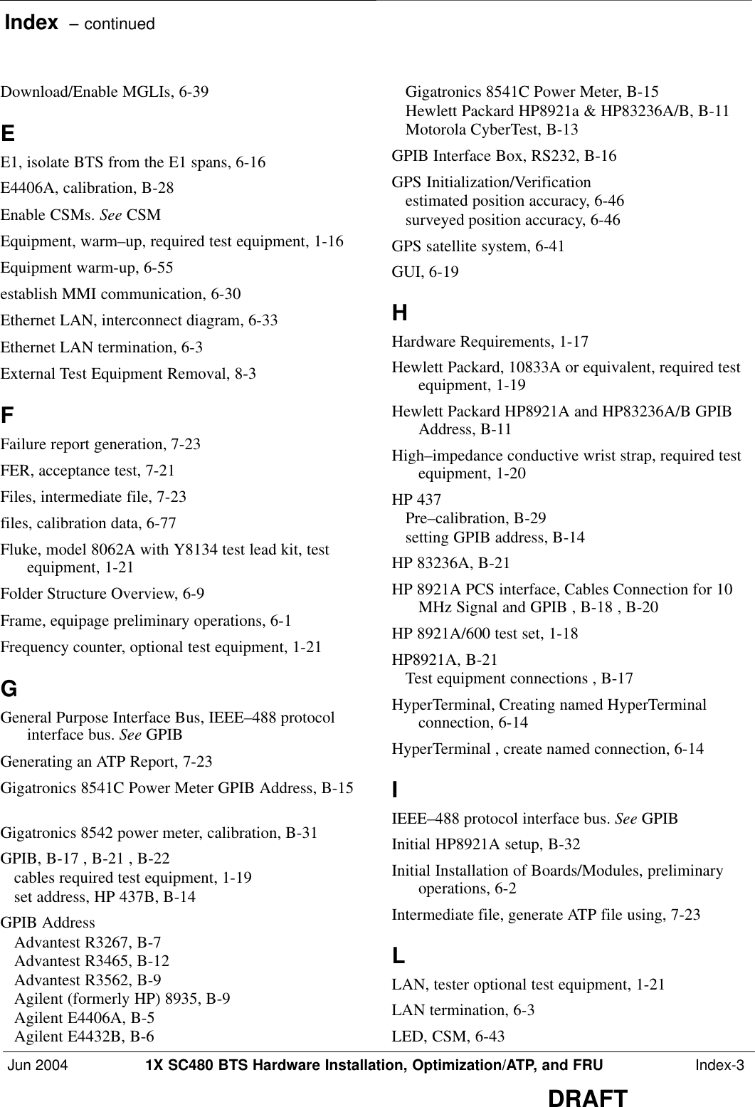 Index  – continuedJun 2004 1X SC480 BTS Hardware Installation, Optimization/ATP, and FRU  Index-3DRAFTDownload/Enable MGLIs, 6-39 EE1, isolate BTS from the E1 spans, 6-16 E4406A, calibration, B-28 Enable CSMs. See CSMEquipment, warm–up, required test equipment, 1-16 Equipment warm-up, 6-55 establish MMI communication, 6-30 Ethernet LAN, interconnect diagram, 6-33 Ethernet LAN termination, 6-3 External Test Equipment Removal, 8-3 FFailure report generation, 7-23 FER, acceptance test, 7-21 Files, intermediate file, 7-23 files, calibration data, 6-77 Fluke, model 8062A with Y8134 test lead kit, testequipment, 1-21 Folder Structure Overview, 6-9 Frame, equipage preliminary operations, 6-1 Frequency counter, optional test equipment, 1-21 GGeneral Purpose Interface Bus, IEEE–488 protocolinterface bus. See GPIBGenerating an ATP Report, 7-23 Gigatronics 8541C Power Meter GPIB Address, B-15Gigatronics 8542 power meter, calibration, B-31 GPIB, B-17 , B-21 , B-22 cables required test equipment, 1-19 set address, HP 437B, B-14 GPIB AddressAdvantest R3267, B-7 Advantest R3465, B-12 Advantest R3562, B-9 Agilent (formerly HP) 8935, B-9 Agilent E4406A, B-5 Agilent E4432B, B-6 Gigatronics 8541C Power Meter, B-15 Hewlett Packard HP8921a &amp; HP83236A/B, B-11 Motorola CyberTest, B-13 GPIB Interface Box, RS232, B-16 GPS Initialization/Verificationestimated position accuracy, 6-46 surveyed position accuracy, 6-46 GPS satellite system, 6-41 GUI, 6-19 HHardware Requirements, 1-17 Hewlett Packard, 10833A or equivalent, required testequipment, 1-19 Hewlett Packard HP8921A and HP83236A/B GPIBAddress, B-11 High–impedance conductive wrist strap, required testequipment, 1-20 HP 437Pre–calibration, B-29 setting GPIB address, B-14 HP 83236A, B-21 HP 8921A PCS interface, Cables Connection for 10MHz Signal and GPIB , B-18 , B-20 HP 8921A/600 test set, 1-18 HP8921A, B-21 Test equipment connections , B-17 HyperTerminal, Creating named HyperTerminalconnection, 6-14 HyperTerminal , create named connection, 6-14 IIEEE–488 protocol interface bus. See GPIBInitial HP8921A setup, B-32 Initial Installation of Boards/Modules, preliminaryoperations, 6-2 Intermediate file, generate ATP file using, 7-23 LLAN, tester optional test equipment, 1-21 LAN termination, 6-3 LED, CSM, 6-43 