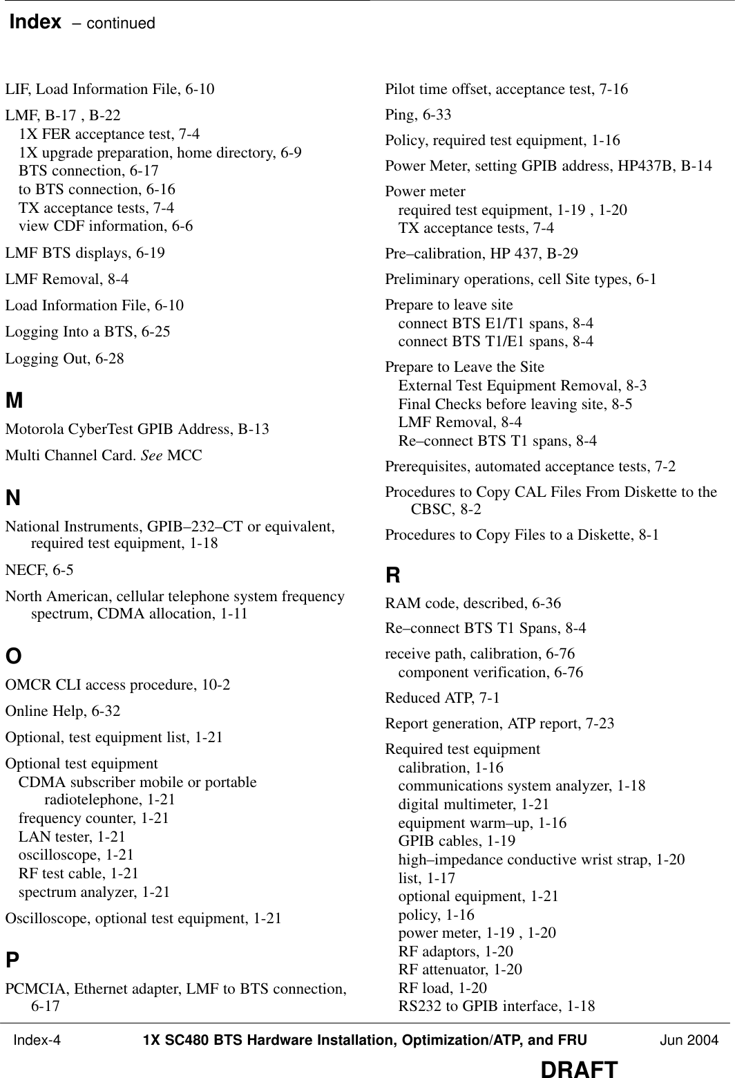Index  – continued Index-4 1X SC480 BTS Hardware Installation, Optimization/ATP, and FRU Jun 2004DRAFTLIF, Load Information File, 6-10 LMF, B-17 , B-22 1X FER acceptance test, 7-4 1X upgrade preparation, home directory, 6-9 BTS connection, 6-17 to BTS connection, 6-16 TX acceptance tests, 7-4 view CDF information, 6-6 LMF BTS displays, 6-19 LMF Removal, 8-4 Load Information File, 6-10 Logging Into a BTS, 6-25 Logging Out, 6-28 MMotorola CyberTest GPIB Address, B-13 Multi Channel Card. See MCCNNational Instruments, GPIB–232–CT or equivalent,required test equipment, 1-18 NECF, 6-5 North American, cellular telephone system frequencyspectrum, CDMA allocation, 1-11 OOMCR CLI access procedure, 10-2 Online Help, 6-32 Optional, test equipment list, 1-21 Optional test equipmentCDMA subscriber mobile or portableradiotelephone, 1-21 frequency counter, 1-21 LAN tester, 1-21 oscilloscope, 1-21 RF test cable, 1-21 spectrum analyzer, 1-21 Oscilloscope, optional test equipment, 1-21 PPCMCIA, Ethernet adapter, LMF to BTS connection,6-17 Pilot time offset, acceptance test, 7-16 Ping, 6-33 Policy, required test equipment, 1-16 Power Meter, setting GPIB address, HP437B, B-14 Power meterrequired test equipment, 1-19 , 1-20 TX acceptance tests, 7-4 Pre–calibration, HP 437, B-29 Preliminary operations, cell Site types, 6-1 Prepare to leave siteconnect BTS E1/T1 spans, 8-4 connect BTS T1/E1 spans, 8-4 Prepare to Leave the SiteExternal Test Equipment Removal, 8-3 Final Checks before leaving site, 8-5 LMF Removal, 8-4 Re–connect BTS T1 spans, 8-4 Prerequisites, automated acceptance tests, 7-2 Procedures to Copy CAL Files From Diskette to theCBSC, 8-2 Procedures to Copy Files to a Diskette, 8-1 RRAM code, described, 6-36 Re–connect BTS T1 Spans, 8-4 receive path, calibration, 6-76 component verification, 6-76 Reduced ATP, 7-1 Report generation, ATP report, 7-23 Required test equipmentcalibration, 1-16 communications system analyzer, 1-18 digital multimeter, 1-21 equipment warm–up, 1-16 GPIB cables, 1-19 high–impedance conductive wrist strap, 1-20 list, 1-17 optional equipment, 1-21 policy, 1-16 power meter, 1-19 , 1-20 RF adaptors, 1-20 RF attenuator, 1-20 RF load, 1-20 RS232 to GPIB interface, 1-18 