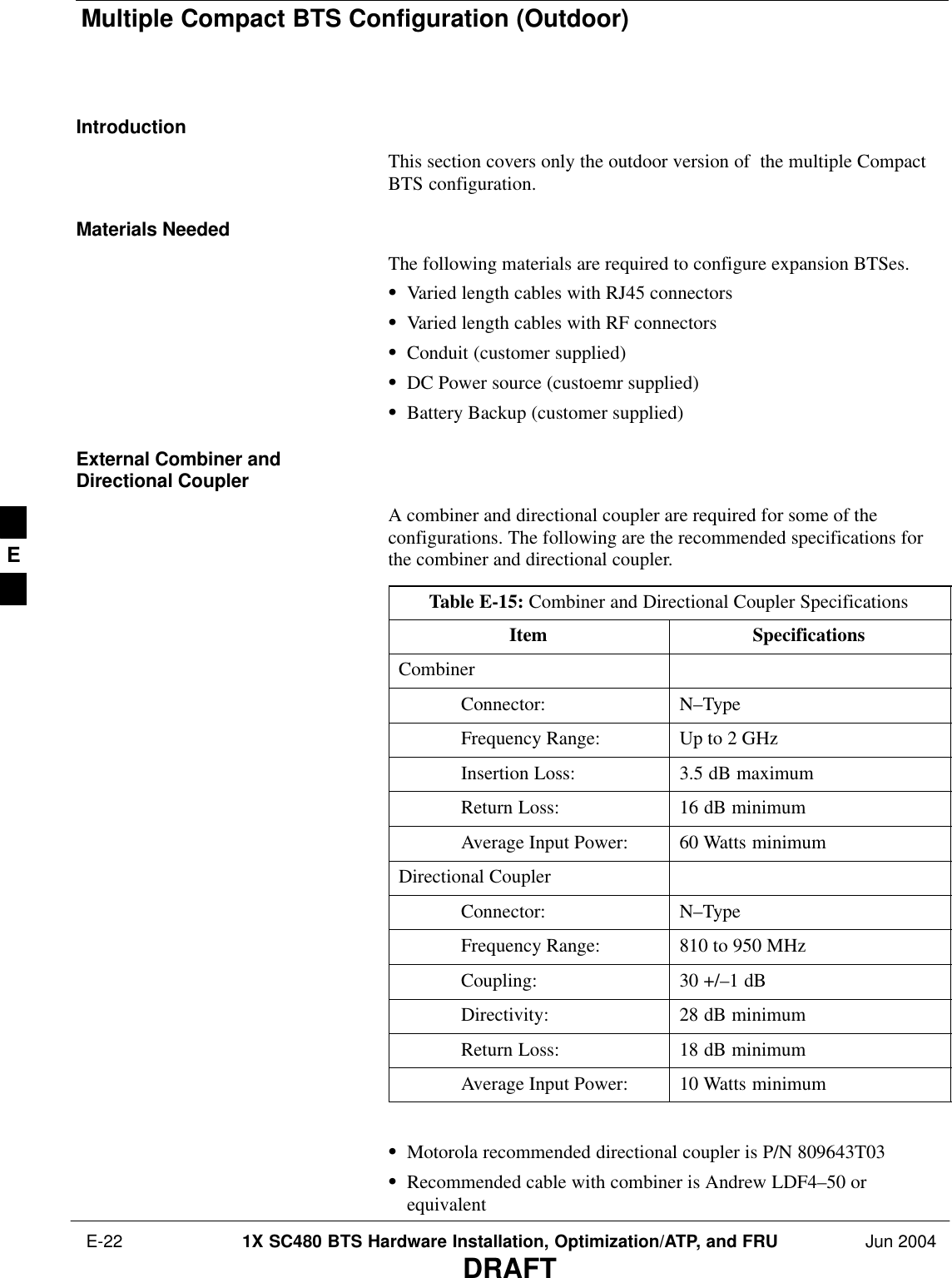Multiple Compact BTS Configuration (Outdoor) E-22 1X SC480 BTS Hardware Installation, Optimization/ATP, and FRU Jun 2004DRAFTIntroductionThis section covers only the outdoor version of  the multiple CompactBTS configuration.Materials NeededThe following materials are required to configure expansion BTSes.SVaried length cables with RJ45 connectorsSVaried length cables with RF connectorsSConduit (customer supplied)SDC Power source (custoemr supplied)SBattery Backup (customer supplied)External Combiner andDirectional CouplerA combiner and directional coupler are required for some of theconfigurations. The following are the recommended specifications forthe combiner and directional coupler.Table E-15: Combiner and Directional Coupler SpecificationsItem SpecificationsCombinerConnector: N–TypeFrequency Range: Up to 2 GHzInsertion Loss: 3.5 dB maximumReturn Loss: 16 dB minimumAverage Input Power: 60 Watts minimumDirectional CouplerConnector: N–TypeFrequency Range: 810 to 950 MHzCoupling: 30 +/–1 dBDirectivity: 28 dB minimumReturn Loss: 18 dB minimumAverage Input Power: 10 Watts minimum SMotorola recommended directional coupler is P/N 809643T03SRecommended cable with combiner is Andrew LDF4–50 orequivalentE