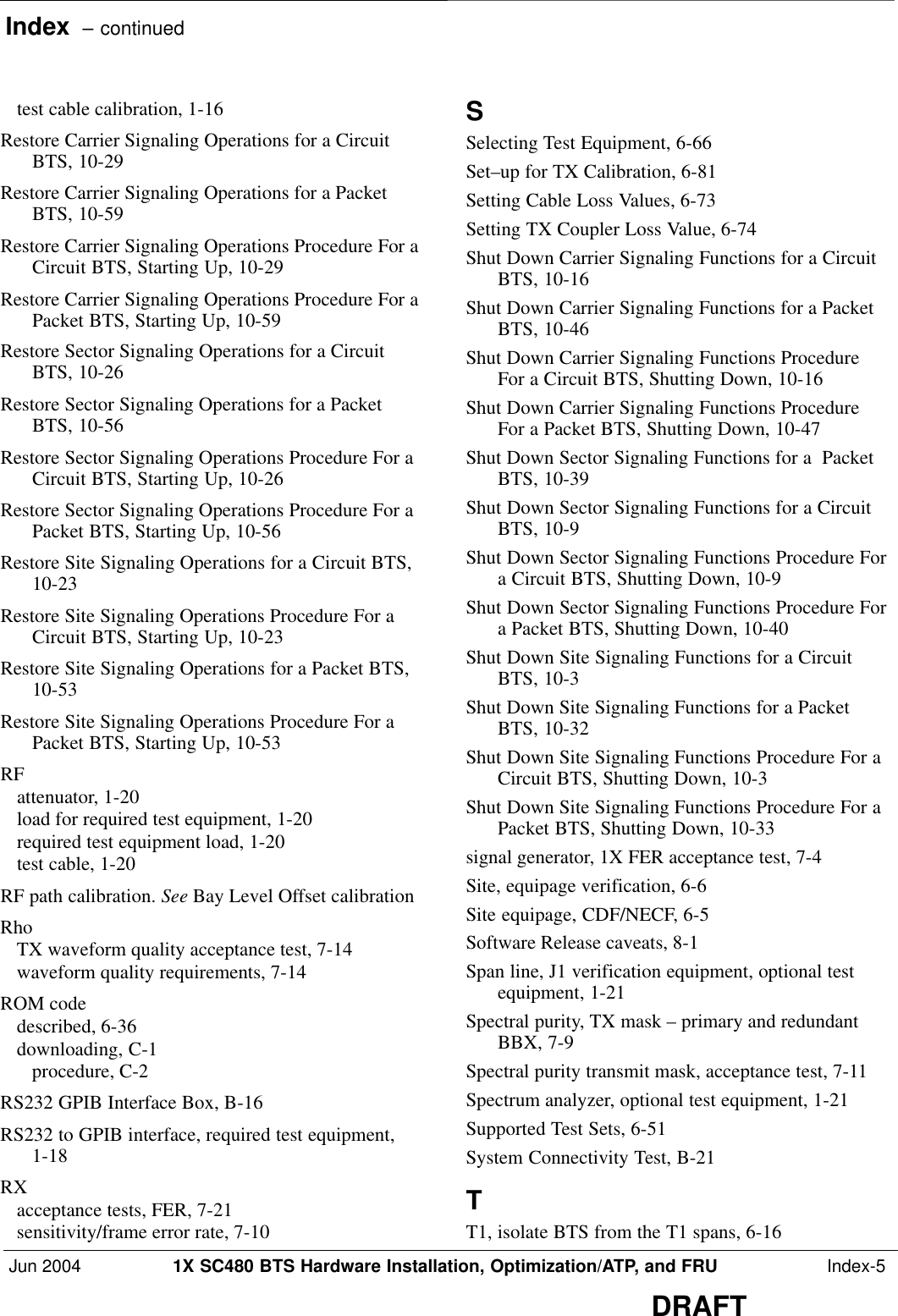 Index  – continuedJun 2004 1X SC480 BTS Hardware Installation, Optimization/ATP, and FRU  Index-5DRAFTtest cable calibration, 1-16 Restore Carrier Signaling Operations for a CircuitBTS, 10-29 Restore Carrier Signaling Operations for a PacketBTS, 10-59 Restore Carrier Signaling Operations Procedure For aCircuit BTS, Starting Up, 10-29 Restore Carrier Signaling Operations Procedure For aPacket BTS, Starting Up, 10-59 Restore Sector Signaling Operations for a CircuitBTS, 10-26 Restore Sector Signaling Operations for a PacketBTS, 10-56 Restore Sector Signaling Operations Procedure For aCircuit BTS, Starting Up, 10-26 Restore Sector Signaling Operations Procedure For aPacket BTS, Starting Up, 10-56 Restore Site Signaling Operations for a Circuit BTS,10-23 Restore Site Signaling Operations Procedure For aCircuit BTS, Starting Up, 10-23 Restore Site Signaling Operations for a Packet BTS,10-53 Restore Site Signaling Operations Procedure For aPacket BTS, Starting Up, 10-53 RFattenuator, 1-20 load for required test equipment, 1-20 required test equipment load, 1-20 test cable, 1-20 RF path calibration. See Bay Level Offset calibrationRhoTX waveform quality acceptance test, 7-14 waveform quality requirements, 7-14 ROM codedescribed, 6-36 downloading, C-1 procedure, C-2 RS232 GPIB Interface Box, B-16 RS232 to GPIB interface, required test equipment,1-18 RXacceptance tests, FER, 7-21 sensitivity/frame error rate, 7-10 SSelecting Test Equipment, 6-66 Set–up for TX Calibration, 6-81 Setting Cable Loss Values, 6-73 Setting TX Coupler Loss Value, 6-74 Shut Down Carrier Signaling Functions for a CircuitBTS, 10-16 Shut Down Carrier Signaling Functions for a PacketBTS, 10-46 Shut Down Carrier Signaling Functions ProcedureFor a Circuit BTS, Shutting Down, 10-16 Shut Down Carrier Signaling Functions ProcedureFor a Packet BTS, Shutting Down, 10-47 Shut Down Sector Signaling Functions for a  PacketBTS, 10-39 Shut Down Sector Signaling Functions for a CircuitBTS, 10-9 Shut Down Sector Signaling Functions Procedure Fora Circuit BTS, Shutting Down, 10-9 Shut Down Sector Signaling Functions Procedure Fora Packet BTS, Shutting Down, 10-40 Shut Down Site Signaling Functions for a CircuitBTS, 10-3 Shut Down Site Signaling Functions for a PacketBTS, 10-32 Shut Down Site Signaling Functions Procedure For aCircuit BTS, Shutting Down, 10-3 Shut Down Site Signaling Functions Procedure For aPacket BTS, Shutting Down, 10-33 signal generator, 1X FER acceptance test, 7-4 Site, equipage verification, 6-6 Site equipage, CDF/NECF, 6-5 Software Release caveats, 8-1 Span line, J1 verification equipment, optional testequipment, 1-21 Spectral purity, TX mask – primary and redundantBBX, 7-9 Spectral purity transmit mask, acceptance test, 7-11 Spectrum analyzer, optional test equipment, 1-21 Supported Test Sets, 6-51 System Connectivity Test, B-21 TT1, isolate BTS from the T1 spans, 6-16 