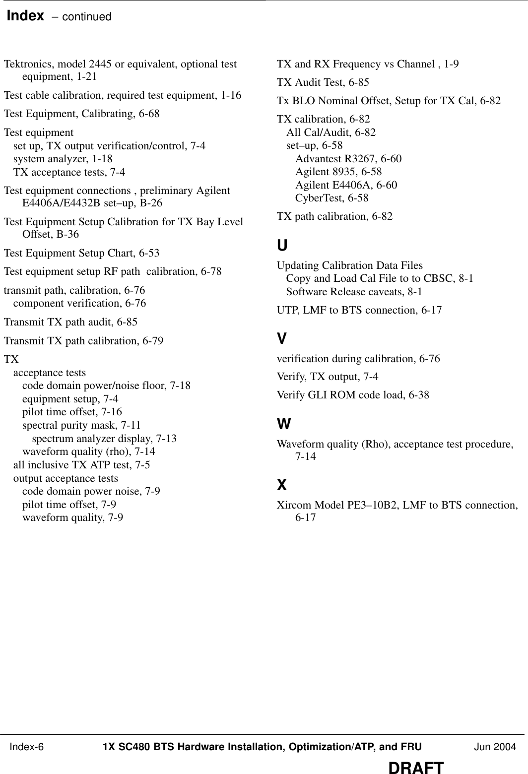 Index  – continued Index-6 1X SC480 BTS Hardware Installation, Optimization/ATP, and FRU Jun 2004DRAFTTektronics, model 2445 or equivalent, optional testequipment, 1-21 Test cable calibration, required test equipment, 1-16 Test Equipment, Calibrating, 6-68 Test equipmentset up, TX output verification/control, 7-4 system analyzer, 1-18 TX acceptance tests, 7-4 Test equipment connections , preliminary AgilentE4406A/E4432B set–up, B-26 Test Equipment Setup Calibration for TX Bay LevelOffset, B-36 Test Equipment Setup Chart, 6-53 Test equipment setup RF path  calibration, 6-78 transmit path, calibration, 6-76 component verification, 6-76 Transmit TX path audit, 6-85 Transmit TX path calibration, 6-79 TXacceptance testscode domain power/noise floor, 7-18 equipment setup, 7-4 pilot time offset, 7-16 spectral purity mask, 7-11 spectrum analyzer display, 7-13 waveform quality (rho), 7-14 all inclusive TX ATP test, 7-5 output acceptance testscode domain power noise, 7-9 pilot time offset, 7-9 waveform quality, 7-9 TX and RX Frequency vs Channel , 1-9 TX Audit Test, 6-85 Tx BLO Nominal Offset, Setup for TX Cal, 6-82 TX calibration, 6-82 All Cal/Audit, 6-82 set–up, 6-58 Advantest R3267, 6-60 Agilent 8935, 6-58 Agilent E4406A, 6-60 CyberTest, 6-58 TX path calibration, 6-82 UUpdating Calibration Data FilesCopy and Load Cal File to to CBSC, 8-1 Software Release caveats, 8-1 UTP, LMF to BTS connection, 6-17 Vverification during calibration, 6-76 Verify, TX output, 7-4 Verify GLI ROM code load, 6-38 WWaveform quality (Rho), acceptance test procedure,7-14 XXircom Model PE3–10B2, LMF to BTS connection,6-17 