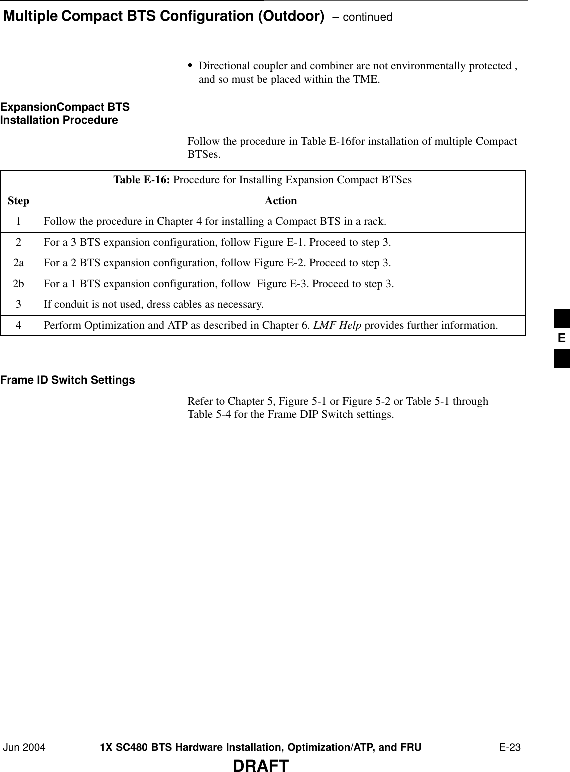 Multiple Compact BTS Configuration (Outdoor)  – continuedJun 2004 1X SC480 BTS Hardware Installation, Optimization/ATP, and FRU  E-23DRAFTSDirectional coupler and combiner are not environmentally protected ,and so must be placed within the TME.ExpansionCompact BTSInstallation ProcedureFollow the procedure in Table E-16for installation of multiple CompactBTSes.Table E-16: Procedure for Installing Expansion Compact BTSesStep Action1Follow the procedure in Chapter 4 for installing a Compact BTS in a rack.2For a 3 BTS expansion configuration, follow Figure E-1. Proceed to step 3.2a For a 2 BTS expansion configuration, follow Figure E-2. Proceed to step 3.2b For a 1 BTS expansion configuration, follow  Figure E-3. Proceed to step 3.3If conduit is not used, dress cables as necessary.4Perform Optimization and ATP as described in Chapter 6. LMF Help provides further information.  Frame ID Switch SettingsRefer to Chapter 5, Figure 5-1 or Figure 5-2 or Table 5-1 throughTable 5-4 for the Frame DIP Switch settings.E