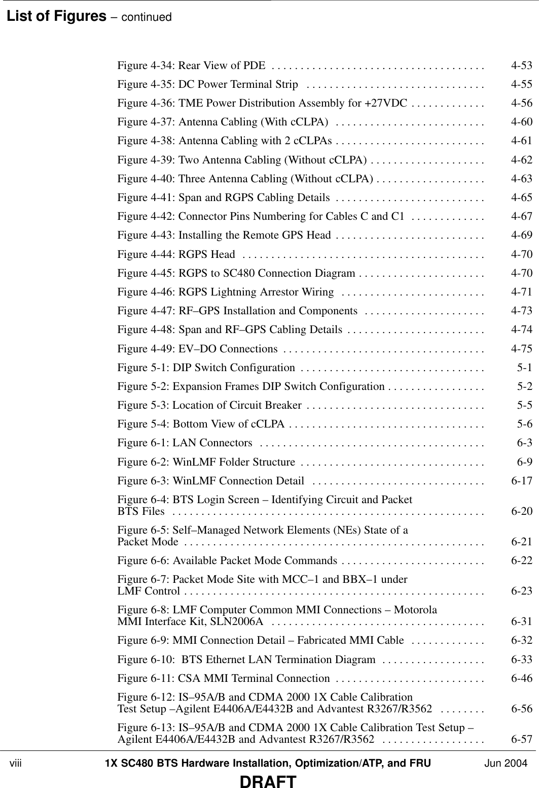 List of Figures – continued viii 1X SC480 BTS Hardware Installation, Optimization/ATP, and FRU Jun 2004DRAFTFigure 4-34: Rear View of PDE 4-53 . . . . . . . . . . . . . . . . . . . . . . . . . . . . . . . . . . . . . Figure 4-35: DC Power Terminal Strip 4-55 . . . . . . . . . . . . . . . . . . . . . . . . . . . . . . . Figure 4-36: TME Power Distribution Assembly for +27VDC 4-56 . . . . . . . . . . . . . Figure 4-37: Antenna Cabling (With cCLPA) 4-60 . . . . . . . . . . . . . . . . . . . . . . . . . . Figure 4-38: Antenna Cabling with 2 cCLPAs 4-61 . . . . . . . . . . . . . . . . . . . . . . . . . . Figure 4-39: Two Antenna Cabling (Without cCLPA) 4-62 . . . . . . . . . . . . . . . . . . . . Figure 4-40: Three Antenna Cabling (Without cCLPA) 4-63 . . . . . . . . . . . . . . . . . . . Figure 4-41: Span and RGPS Cabling Details 4-65 . . . . . . . . . . . . . . . . . . . . . . . . . . Figure 4-42: Connector Pins Numbering for Cables C and C1 4-67 . . . . . . . . . . . . . Figure 4-43: Installing the Remote GPS Head 4-69 . . . . . . . . . . . . . . . . . . . . . . . . . . Figure 4-44: RGPS Head 4-70 . . . . . . . . . . . . . . . . . . . . . . . . . . . . . . . . . . . . . . . . . . Figure 4-45: RGPS to SC480 Connection Diagram 4-70 . . . . . . . . . . . . . . . . . . . . . . Figure 4-46: RGPS Lightning Arrestor Wiring 4-71 . . . . . . . . . . . . . . . . . . . . . . . . . Figure 4-47: RF–GPS Installation and Components 4-73 . . . . . . . . . . . . . . . . . . . . . Figure 4-48: Span and RF–GPS Cabling Details 4-74 . . . . . . . . . . . . . . . . . . . . . . . . Figure 4-49: EV–DO Connections 4-75 . . . . . . . . . . . . . . . . . . . . . . . . . . . . . . . . . . . Figure 5-1: DIP Switch Configuration 5-1 . . . . . . . . . . . . . . . . . . . . . . . . . . . . . . . . Figure 5-2: Expansion Frames DIP Switch Configuration 5-2 . . . . . . . . . . . . . . . . . Figure 5-3: Location of Circuit Breaker 5-5 . . . . . . . . . . . . . . . . . . . . . . . . . . . . . . . Figure 5-4: Bottom View of cCLPA 5-6 . . . . . . . . . . . . . . . . . . . . . . . . . . . . . . . . . . Figure 6-1: LAN Connectors 6-3 . . . . . . . . . . . . . . . . . . . . . . . . . . . . . . . . . . . . . . . Figure 6-2: WinLMF Folder Structure 6-9 . . . . . . . . . . . . . . . . . . . . . . . . . . . . . . . . Figure 6-3: WinLMF Connection Detail 6-17 . . . . . . . . . . . . . . . . . . . . . . . . . . . . . . Figure 6-4: BTS Login Screen – Identifying Circuit and Packet BTS Files 6-20 . . . . . . . . . . . . . . . . . . . . . . . . . . . . . . . . . . . . . . . . . . . . . . . . . . . . . . Figure 6-5: Self–Managed Network Elements (NEs) State of a Packet Mode 6-21 . . . . . . . . . . . . . . . . . . . . . . . . . . . . . . . . . . . . . . . . . . . . . . . . . . . . Figure 6-6: Available Packet Mode Commands 6-22 . . . . . . . . . . . . . . . . . . . . . . . . . Figure 6-7: Packet Mode Site with MCC–1 and BBX–1 under LMF Control 6-23 . . . . . . . . . . . . . . . . . . . . . . . . . . . . . . . . . . . . . . . . . . . . . . . . . . . . Figure 6-8: LMF Computer Common MMI Connections – Motorola MMI Interface Kit, SLN2006A 6-31 . . . . . . . . . . . . . . . . . . . . . . . . . . . . . . . . . . . . . Figure 6-9: MMI Connection Detail – Fabricated MMI Cable 6-32 . . . . . . . . . . . . . Figure 6-10:  BTS Ethernet LAN Termination Diagram 6-33 . . . . . . . . . . . . . . . . . . Figure 6-11: CSA MMI Terminal Connection 6-46 . . . . . . . . . . . . . . . . . . . . . . . . . . Figure 6-12: IS–95A/B and CDMA 2000 1X Cable Calibration Test Setup –Agilent E4406A/E4432B and Advantest R3267/R3562 6-56 . . . . . . . . Figure 6-13: IS–95A/B and CDMA 2000 1X Cable Calibration Test Setup – Agilent E4406A/E4432B and Advantest R3267/R3562 6-57 . . . . . . . . . . . . . . . . . . 