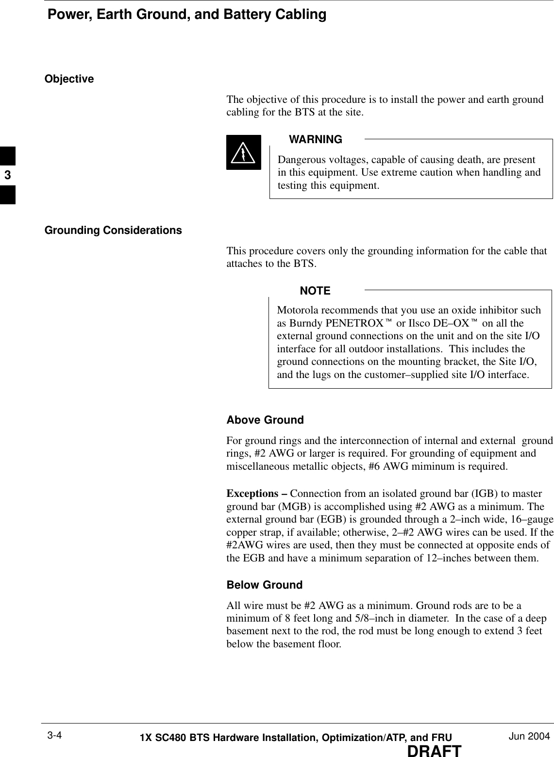 Power, Earth Ground, and Battery CablingDRAFT1X SC480 BTS Hardware Installation, Optimization/ATP, and FRU Jun 20043-4ObjectiveThe objective of this procedure is to install the power and earth groundcabling for the BTS at the site.Dangerous voltages, capable of causing death, are presentin this equipment. Use extreme caution when handling andtesting this equipment.WARNINGGrounding ConsiderationsThis procedure covers only the grounding information for the cable thatattaches to the BTS.Motorola recommends that you use an oxide inhibitor suchas Burndy PENETROXt or Ilsco DE–OXt on all theexternal ground connections on the unit and on the site I/Ointerface for all outdoor installations.  This includes theground connections on the mounting bracket, the Site I/O,and the lugs on the customer–supplied site I/O interface.NOTEAbove GroundFor ground rings and the interconnection of internal and external  groundrings, #2 AWG or larger is required. For grounding of equipment andmiscellaneous metallic objects, #6 AWG miminum is required.Exceptions – Connection from an isolated ground bar (IGB) to masterground bar (MGB) is accomplished using #2 AWG as a minimum. Theexternal ground bar (EGB) is grounded through a 2–inch wide, 16–gaugecopper strap, if available; otherwise, 2–#2 AWG wires can be used. If the#2AWG wires are used, then they must be connected at opposite ends ofthe EGB and have a minimum separation of 12–inches between them. Below GroundAll wire must be #2 AWG as a minimum. Ground rods are to be aminimum of 8 feet long and 5/8–inch in diameter.  In the case of a deepbasement next to the rod, the rod must be long enough to extend 3 feetbelow the basement floor.3