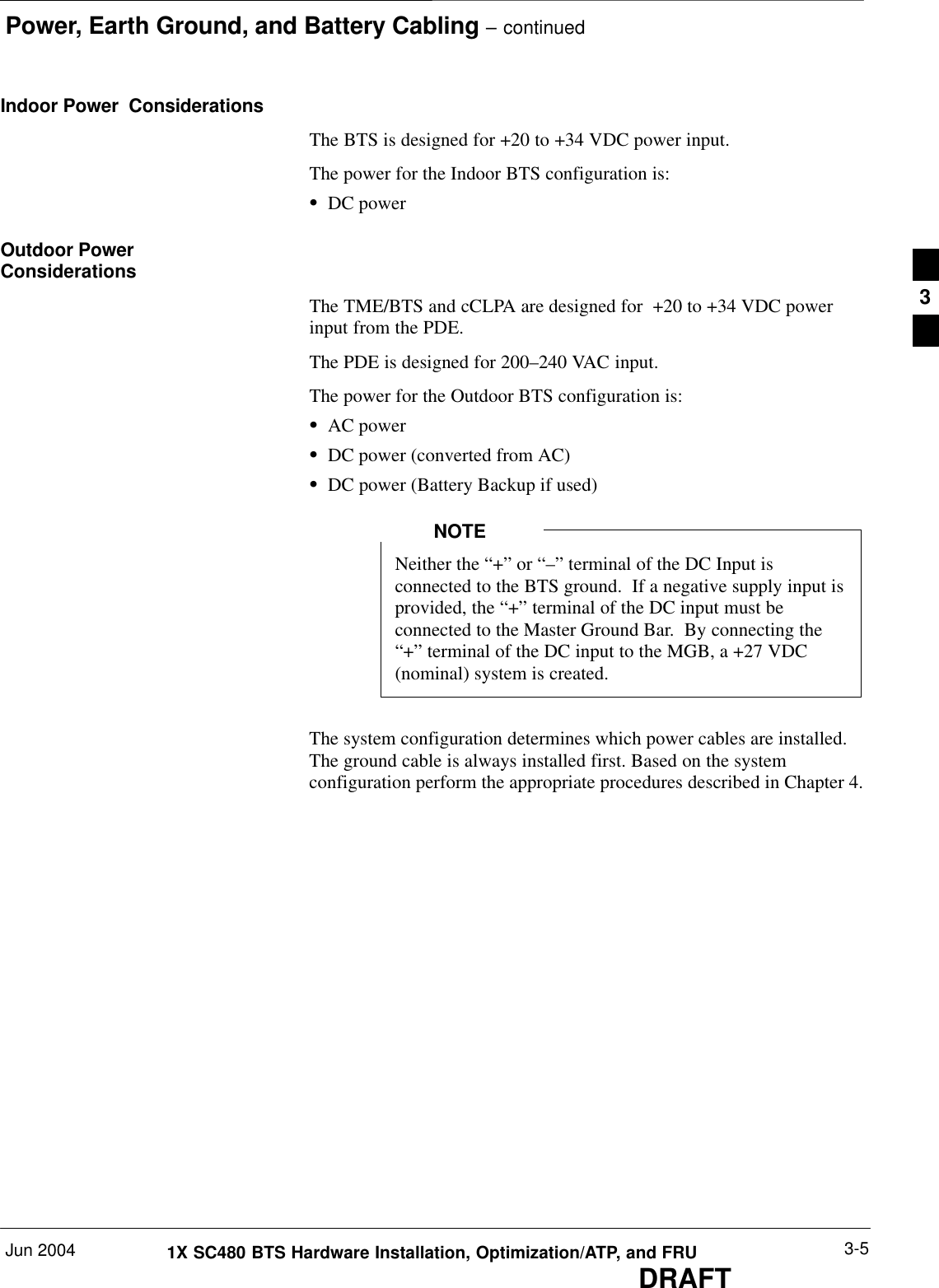 Power, Earth Ground, and Battery Cabling – continuedJun 2004 3-51X SC480 BTS Hardware Installation, Optimization/ATP, and FRUDRAFTIndoor Power  ConsiderationsThe BTS is designed for +20 to +34 VDC power input.The power for the Indoor BTS configuration is:SDC powerOutdoor PowerConsiderationsThe TME/BTS and cCLPA are designed for  +20 to +34 VDC powerinput from the PDE.The PDE is designed for 200–240 VAC input.The power for the Outdoor BTS configuration is:SAC powerSDC power (converted from AC)SDC power (Battery Backup if used)Neither the “+” or “–” terminal of the DC Input isconnected to the BTS ground.  If a negative supply input isprovided, the “+” terminal of the DC input must beconnected to the Master Ground Bar.  By connecting the“+” terminal of the DC input to the MGB, a +27 VDC(nominal) system is created.NOTEThe system configuration determines which power cables are installed.The ground cable is always installed first. Based on the systemconfiguration perform the appropriate procedures described in Chapter 4.3