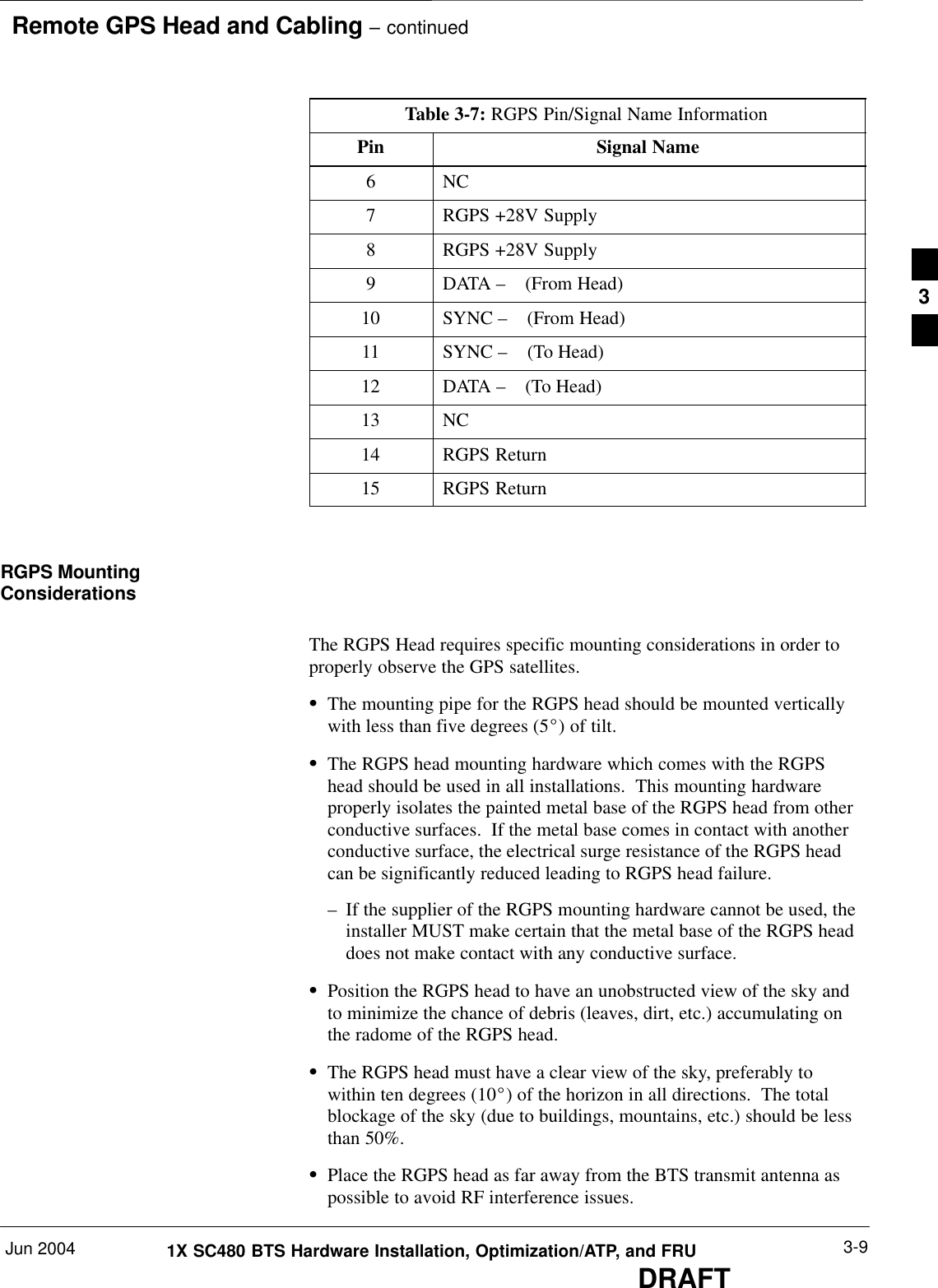  Remote GPS Head and Cabling – continuedJun 2004 3-91X SC480 BTS Hardware Installation, Optimization/ATP, and FRUDRAFTTable 3-7: RGPS Pin/Signal Name InformationPin Signal Name6 NC7RGPS +28V Supply8RGPS +28V Supply9DATA –    (From Head)10 SYNC –    (From Head)11 SYNC –    (To Head)12 DATA –    (To Head)13 NC14 RGPS Return15 RGPS ReturnRGPS MountingConsiderationsThe RGPS Head requires specific mounting considerations in order toproperly observe the GPS satellites.SThe mounting pipe for the RGPS head should be mounted verticallywith less than five degrees (5_) of tilt.SThe RGPS head mounting hardware which comes with the RGPShead should be used in all installations.  This mounting hardwareproperly isolates the painted metal base of the RGPS head from otherconductive surfaces.  If the metal base comes in contact with anotherconductive surface, the electrical surge resistance of the RGPS headcan be significantly reduced leading to RGPS head failure.– If the supplier of the RGPS mounting hardware cannot be used, theinstaller MUST make certain that the metal base of the RGPS headdoes not make contact with any conductive surface.SPosition the RGPS head to have an unobstructed view of the sky andto minimize the chance of debris (leaves, dirt, etc.) accumulating onthe radome of the RGPS head.SThe RGPS head must have a clear view of the sky, preferably towithin ten degrees (10_) of the horizon in all directions.  The totalblockage of the sky (due to buildings, mountains, etc.) should be lessthan 50%.SPlace the RGPS head as far away from the BTS transmit antenna aspossible to avoid RF interference issues.3