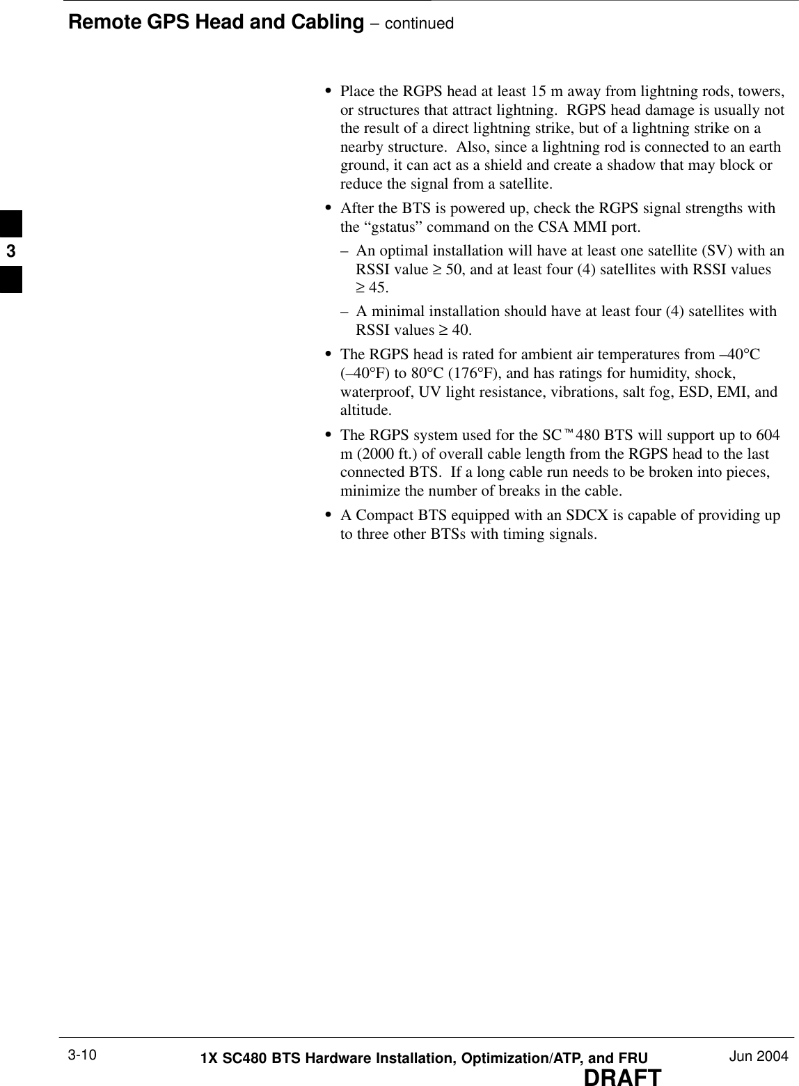 Remote GPS Head and Cabling – continuedDRAFT1X SC480 BTS Hardware Installation, Optimization/ATP, and FRU Jun 20043-10SPlace the RGPS head at least 15 m away from lightning rods, towers,or structures that attract lightning.  RGPS head damage is usually notthe result of a direct lightning strike, but of a lightning strike on anearby structure.  Also, since a lightning rod is connected to an earthground, it can act as a shield and create a shadow that may block orreduce the signal from a satellite.SAfter the BTS is powered up, check the RGPS signal strengths withthe “gstatus” command on the CSA MMI port.– An optimal installation will have at least one satellite (SV) with anRSSI value ≥ 50, and at least four (4) satellites with RSSI values ≥ 45.– A minimal installation should have at least four (4) satellites withRSSI values ≥ 40.SThe RGPS head is rated for ambient air temperatures from –40°C(–40°F) to 80°C (176°F), and has ratings for humidity, shock,waterproof, UV light resistance, vibrations, salt fog, ESD, EMI, andaltitude.SThe RGPS system used for the SCt480 BTS will support up to 604m (2000 ft.) of overall cable length from the RGPS head to the lastconnected BTS.  If a long cable run needs to be broken into pieces,minimize the number of breaks in the cable.SA Compact BTS equipped with an SDCX is capable of providing upto three other BTSs with timing signals.3