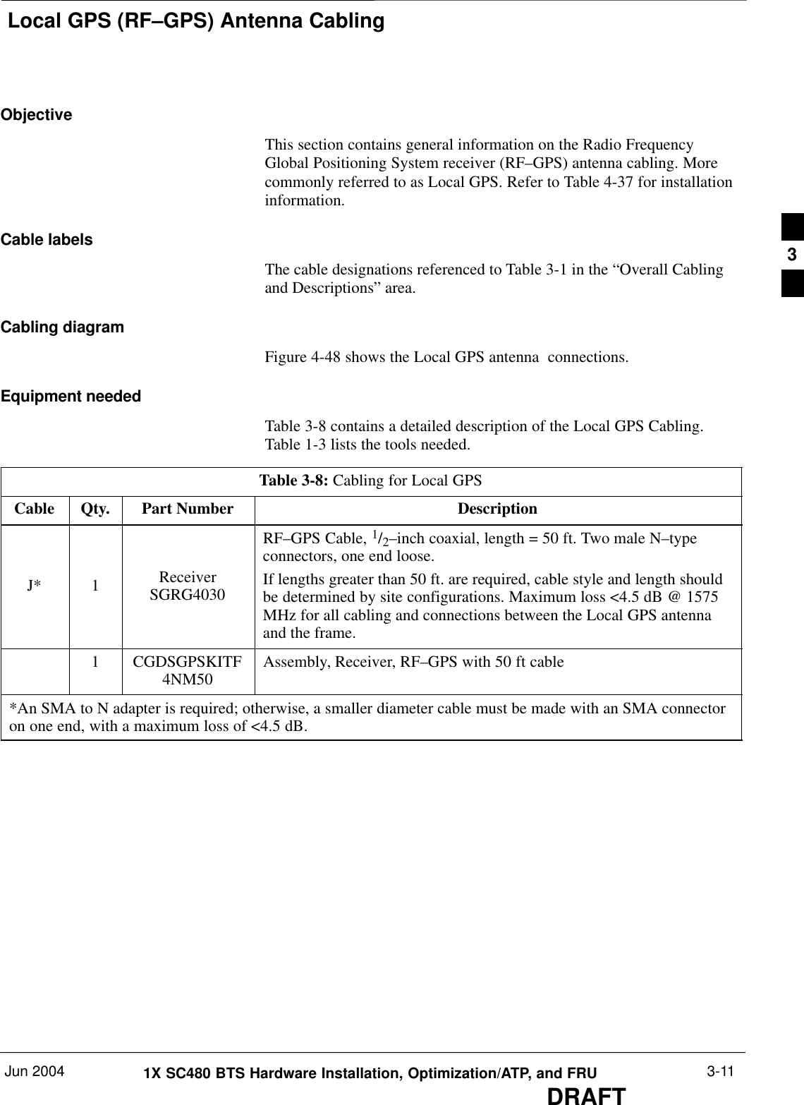 Local GPS (RF–GPS) Antenna CablingJun 2004 1X SC480 BTS Hardware Installation, Optimization/ATP, and FRUDRAFT3-11ObjectiveThis section contains general information on the Radio FrequencyGlobal Positioning System receiver (RF–GPS) antenna cabling. Morecommonly referred to as Local GPS. Refer to Table 4-37 for installationinformation.Cable labelsThe cable designations referenced to Table 3-1 in the “Overall Cablingand Descriptions” area.Cabling diagramFigure 4-48 shows the Local GPS antenna  connections.Equipment neededTable 3-8 contains a detailed description of the Local GPS Cabling.Table 1-3 lists the tools needed.Table 3-8: Cabling for Local GPSCable Qty. Part Number DescriptionJ* 1 ReceiverSGRG4030RF–GPS Cable, 1/2–inch coaxial, length = 50 ft. Two male N–typeconnectors, one end loose.If lengths greater than 50 ft. are required, cable style and length shouldbe determined by site configurations. Maximum loss &lt;4.5 dB @ 1575MHz for all cabling and connections between the Local GPS antennaand the frame.1 CGDSGPSKITF4NM50 Assembly, Receiver, RF–GPS with 50 ft cable*An SMA to N adapter is required; otherwise, a smaller diameter cable must be made with an SMA connectoron one end, with a maximum loss of &lt;4.5 dB.3