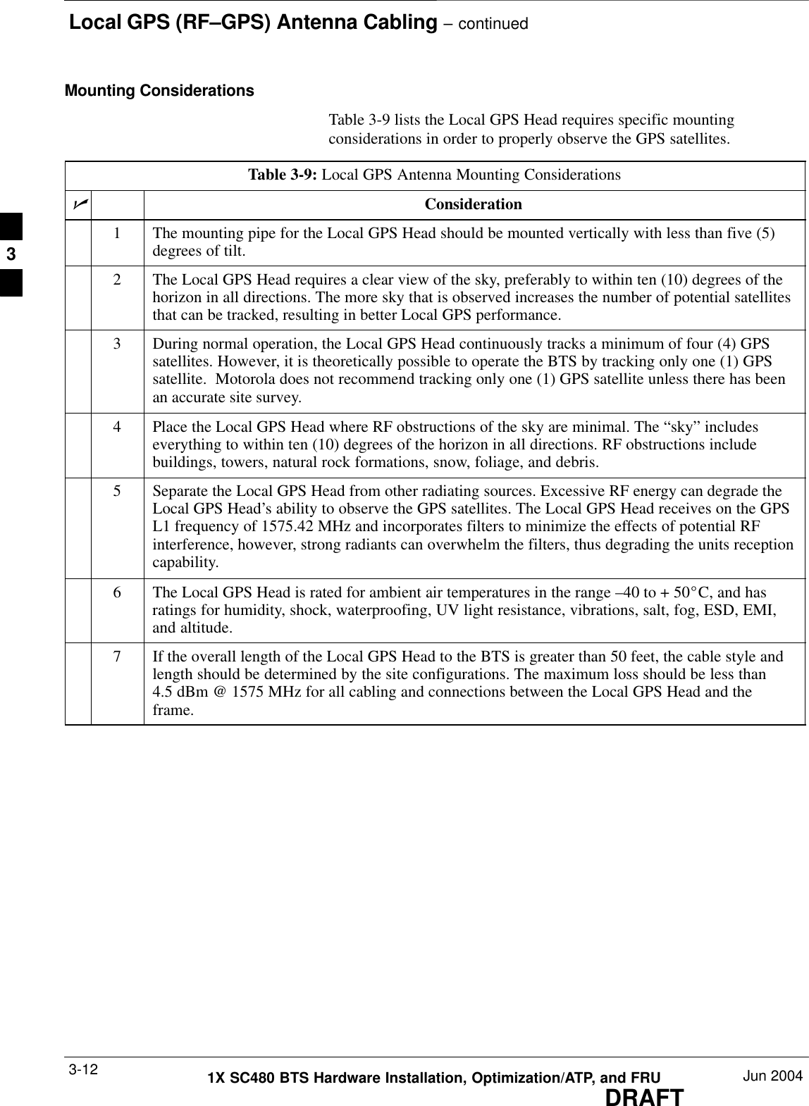 Local GPS (RF–GPS) Antenna Cabling – continuedDRAFT1X SC480 BTS Hardware Installation, Optimization/ATP, and FRU Jun 20043-12Mounting ConsiderationsTable 3-9 lists the Local GPS Head requires specific mountingconsiderations in order to properly observe the GPS satellites.Table 3-9: Local GPS Antenna Mounting ConsiderationsnConsideration1The mounting pipe for the Local GPS Head should be mounted vertically with less than five (5)degrees of tilt.2The Local GPS Head requires a clear view of the sky, preferably to within ten (10) degrees of thehorizon in all directions. The more sky that is observed increases the number of potential satellitesthat can be tracked, resulting in better Local GPS performance.3During normal operation, the Local GPS Head continuously tracks a minimum of four (4) GPSsatellites. However, it is theoretically possible to operate the BTS by tracking only one (1) GPSsatellite.  Motorola does not recommend tracking only one (1) GPS satellite unless there has beenan accurate site survey.4Place the Local GPS Head where RF obstructions of the sky are minimal. The “sky” includeseverything to within ten (10) degrees of the horizon in all directions. RF obstructions includebuildings, towers, natural rock formations, snow, foliage, and debris.5Separate the Local GPS Head from other radiating sources. Excessive RF energy can degrade theLocal GPS Head’s ability to observe the GPS satellites. The Local GPS Head receives on the GPSL1 frequency of 1575.42 MHz and incorporates filters to minimize the effects of potential RFinterference, however, strong radiants can overwhelm the filters, thus degrading the units receptioncapability.6The Local GPS Head is rated for ambient air temperatures in the range –40 to + 50_C, and hasratings for humidity, shock, waterproofing, UV light resistance, vibrations, salt, fog, ESD, EMI,and altitude.7If the overall length of the Local GPS Head to the BTS is greater than 50 feet, the cable style andlength should be determined by the site configurations. The maximum loss should be less than4.5 dBm @ 1575 MHz for all cabling and connections between the Local GPS Head and theframe.3