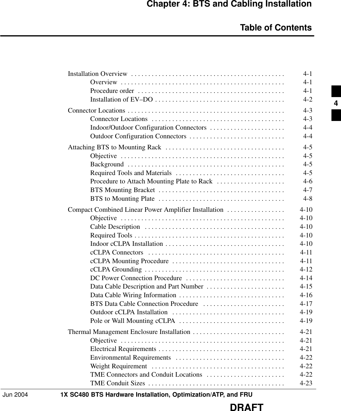Jun 2004 1X SC480 BTS Hardware Installation, Optimization/ATP, and FRUDRAFTChapter 4: BTS and Cabling InstallationTable of ContentsInstallation Overview 4-1 . . . . . . . . . . . . . . . . . . . . . . . . . . . . . . . . . . . . . . . . . . . . . Overview 4-1 . . . . . . . . . . . . . . . . . . . . . . . . . . . . . . . . . . . . . . . . . . . . . . . . Procedure order 4-1 . . . . . . . . . . . . . . . . . . . . . . . . . . . . . . . . . . . . . . . . . . . Installation of EV–DO 4-2 . . . . . . . . . . . . . . . . . . . . . . . . . . . . . . . . . . . . . . Connector Locations 4-3 . . . . . . . . . . . . . . . . . . . . . . . . . . . . . . . . . . . . . . . . . . . . . . Connector Locations 4-3 . . . . . . . . . . . . . . . . . . . . . . . . . . . . . . . . . . . . . . . Indoor/Outdoor Configuration Connectors 4-4 . . . . . . . . . . . . . . . . . . . . . . Outdoor Configuration Connectors 4-4 . . . . . . . . . . . . . . . . . . . . . . . . . . . . Attaching BTS to Mounting Rack 4-5 . . . . . . . . . . . . . . . . . . . . . . . . . . . . . . . . . . . Objective 4-5 . . . . . . . . . . . . . . . . . . . . . . . . . . . . . . . . . . . . . . . . . . . . . . . . Background 4-5 . . . . . . . . . . . . . . . . . . . . . . . . . . . . . . . . . . . . . . . . . . . . . . Required Tools and Materials 4-5 . . . . . . . . . . . . . . . . . . . . . . . . . . . . . . . . Procedure to Attach Mounting Plate to Rack 4-6 . . . . . . . . . . . . . . . . . . . . BTS Mounting Bracket 4-7 . . . . . . . . . . . . . . . . . . . . . . . . . . . . . . . . . . . . . BTS to Mounting Plate 4-8 . . . . . . . . . . . . . . . . . . . . . . . . . . . . . . . . . . . . . Compact Combined Linear Power Amplifier Installation 4-10 . . . . . . . . . . . . . . . . . Objective 4-10 . . . . . . . . . . . . . . . . . . . . . . . . . . . . . . . . . . . . . . . . . . . . . . . . Cable Description 4-10 . . . . . . . . . . . . . . . . . . . . . . . . . . . . . . . . . . . . . . . . . Required Tools 4-10 . . . . . . . . . . . . . . . . . . . . . . . . . . . . . . . . . . . . . . . . . . . . Indoor cCLPA Installation 4-10 . . . . . . . . . . . . . . . . . . . . . . . . . . . . . . . . . . . cCLPA Connectors 4-11 . . . . . . . . . . . . . . . . . . . . . . . . . . . . . . . . . . . . . . . . cCLPA Mounting Procedure 4-11 . . . . . . . . . . . . . . . . . . . . . . . . . . . . . . . . . cCLPA Grounding 4-12 . . . . . . . . . . . . . . . . . . . . . . . . . . . . . . . . . . . . . . . . . DC Power Connection Procedure 4-14 . . . . . . . . . . . . . . . . . . . . . . . . . . . . . Data Cable Description and Part Number 4-15 . . . . . . . . . . . . . . . . . . . . . . . Data Cable Wiring Information 4-16 . . . . . . . . . . . . . . . . . . . . . . . . . . . . . . . BTS Data Cable Connection Procedure 4-17 . . . . . . . . . . . . . . . . . . . . . . . . Outdoor cCLPA Installation 4-19 . . . . . . . . . . . . . . . . . . . . . . . . . . . . . . . . . Pole or Wall Mounting cCLPA 4-19 . . . . . . . . . . . . . . . . . . . . . . . . . . . . . . . Thermal Management Enclosure Installation 4-21 . . . . . . . . . . . . . . . . . . . . . . . . . . . Objective 4-21 . . . . . . . . . . . . . . . . . . . . . . . . . . . . . . . . . . . . . . . . . . . . . . . . Electrical Requirements 4-21 . . . . . . . . . . . . . . . . . . . . . . . . . . . . . . . . . . . . . Environmental Requirements 4-22 . . . . . . . . . . . . . . . . . . . . . . . . . . . . . . . . Weight Requirement 4-22 . . . . . . . . . . . . . . . . . . . . . . . . . . . . . . . . . . . . . . . TME Connectors and Conduit Locations 4-22 . . . . . . . . . . . . . . . . . . . . . . . TME Conduit Sizes 4-23 . . . . . . . . . . . . . . . . . . . . . . . . . . . . . . . . . . . . . . . . 4