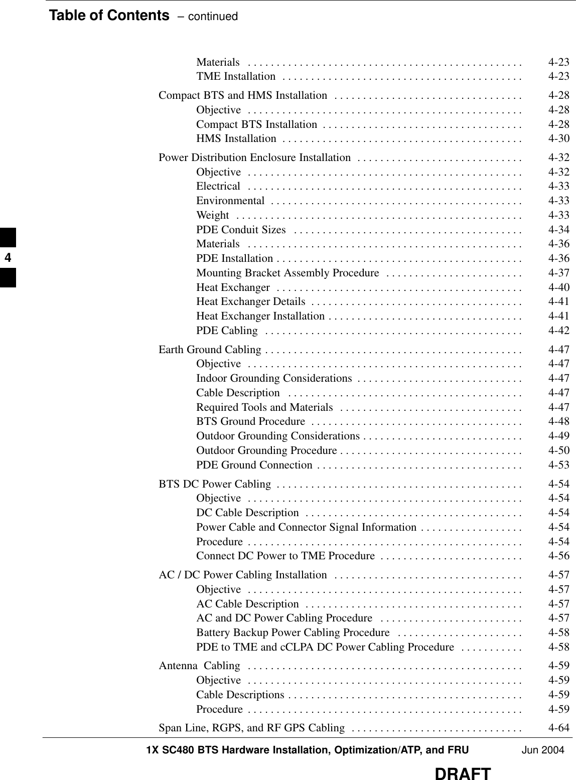 Table of Contents  – continued1X SC480 BTS Hardware Installation, Optimization/ATP, and FRU Jun 2004DRAFTMaterials 4-23 . . . . . . . . . . . . . . . . . . . . . . . . . . . . . . . . . . . . . . . . . . . . . . . . TME Installation 4-23 . . . . . . . . . . . . . . . . . . . . . . . . . . . . . . . . . . . . . . . . . . Compact BTS and HMS Installation 4-28 . . . . . . . . . . . . . . . . . . . . . . . . . . . . . . . . . Objective 4-28 . . . . . . . . . . . . . . . . . . . . . . . . . . . . . . . . . . . . . . . . . . . . . . . . Compact BTS Installation 4-28 . . . . . . . . . . . . . . . . . . . . . . . . . . . . . . . . . . . HMS Installation 4-30 . . . . . . . . . . . . . . . . . . . . . . . . . . . . . . . . . . . . . . . . . . Power Distribution Enclosure Installation 4-32 . . . . . . . . . . . . . . . . . . . . . . . . . . . . . Objective 4-32 . . . . . . . . . . . . . . . . . . . . . . . . . . . . . . . . . . . . . . . . . . . . . . . . Electrical 4-33 . . . . . . . . . . . . . . . . . . . . . . . . . . . . . . . . . . . . . . . . . . . . . . . . Environmental 4-33 . . . . . . . . . . . . . . . . . . . . . . . . . . . . . . . . . . . . . . . . . . . . Weight 4-33 . . . . . . . . . . . . . . . . . . . . . . . . . . . . . . . . . . . . . . . . . . . . . . . . . . PDE Conduit Sizes 4-34 . . . . . . . . . . . . . . . . . . . . . . . . . . . . . . . . . . . . . . . . Materials 4-36 . . . . . . . . . . . . . . . . . . . . . . . . . . . . . . . . . . . . . . . . . . . . . . . . PDE Installation 4-36 . . . . . . . . . . . . . . . . . . . . . . . . . . . . . . . . . . . . . . . . . . . Mounting Bracket Assembly Procedure 4-37 . . . . . . . . . . . . . . . . . . . . . . . . Heat Exchanger 4-40 . . . . . . . . . . . . . . . . . . . . . . . . . . . . . . . . . . . . . . . . . . . Heat Exchanger Details 4-41 . . . . . . . . . . . . . . . . . . . . . . . . . . . . . . . . . . . . . Heat Exchanger Installation 4-41 . . . . . . . . . . . . . . . . . . . . . . . . . . . . . . . . . . PDE Cabling 4-42 . . . . . . . . . . . . . . . . . . . . . . . . . . . . . . . . . . . . . . . . . . . . . Earth Ground Cabling 4-47 . . . . . . . . . . . . . . . . . . . . . . . . . . . . . . . . . . . . . . . . . . . . . Objective 4-47 . . . . . . . . . . . . . . . . . . . . . . . . . . . . . . . . . . . . . . . . . . . . . . . . Indoor Grounding Considerations 4-47 . . . . . . . . . . . . . . . . . . . . . . . . . . . . . Cable Description 4-47 . . . . . . . . . . . . . . . . . . . . . . . . . . . . . . . . . . . . . . . . . Required Tools and Materials 4-47 . . . . . . . . . . . . . . . . . . . . . . . . . . . . . . . . BTS Ground Procedure 4-48 . . . . . . . . . . . . . . . . . . . . . . . . . . . . . . . . . . . . . Outdoor Grounding Considerations 4-49 . . . . . . . . . . . . . . . . . . . . . . . . . . . . Outdoor Grounding Procedure 4-50 . . . . . . . . . . . . . . . . . . . . . . . . . . . . . . . . PDE Ground Connection 4-53 . . . . . . . . . . . . . . . . . . . . . . . . . . . . . . . . . . . . BTS DC Power Cabling 4-54 . . . . . . . . . . . . . . . . . . . . . . . . . . . . . . . . . . . . . . . . . . . Objective 4-54 . . . . . . . . . . . . . . . . . . . . . . . . . . . . . . . . . . . . . . . . . . . . . . . . DC Cable Description 4-54 . . . . . . . . . . . . . . . . . . . . . . . . . . . . . . . . . . . . . . Power Cable and Connector Signal Information 4-54 . . . . . . . . . . . . . . . . . . Procedure 4-54 . . . . . . . . . . . . . . . . . . . . . . . . . . . . . . . . . . . . . . . . . . . . . . . . Connect DC Power to TME Procedure 4-56 . . . . . . . . . . . . . . . . . . . . . . . . . AC / DC Power Cabling Installation 4-57 . . . . . . . . . . . . . . . . . . . . . . . . . . . . . . . . . Objective 4-57 . . . . . . . . . . . . . . . . . . . . . . . . . . . . . . . . . . . . . . . . . . . . . . . . AC Cable Description 4-57 . . . . . . . . . . . . . . . . . . . . . . . . . . . . . . . . . . . . . . AC and DC Power Cabling Procedure 4-57 . . . . . . . . . . . . . . . . . . . . . . . . . Battery Backup Power Cabling Procedure 4-58 . . . . . . . . . . . . . . . . . . . . . . PDE to TME and cCLPA DC Power Cabling Procedure 4-58 . . . . . . . . . . . Antenna  Cabling 4-59 . . . . . . . . . . . . . . . . . . . . . . . . . . . . . . . . . . . . . . . . . . . . . . . . Objective 4-59 . . . . . . . . . . . . . . . . . . . . . . . . . . . . . . . . . . . . . . . . . . . . . . . . Cable Descriptions 4-59 . . . . . . . . . . . . . . . . . . . . . . . . . . . . . . . . . . . . . . . . . Procedure 4-59 . . . . . . . . . . . . . . . . . . . . . . . . . . . . . . . . . . . . . . . . . . . . . . . . Span Line, RGPS, and RF GPS Cabling 4-64 . . . . . . . . . . . . . . . . . . . . . . . . . . . . . . 4