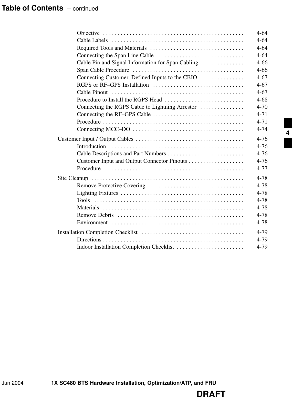 Table of Contents  – continuedJun 2004 1X SC480 BTS Hardware Installation, Optimization/ATP, and FRUDRAFTObjective 4-64 . . . . . . . . . . . . . . . . . . . . . . . . . . . . . . . . . . . . . . . . . . . . . . . . Cable Labels 4-64 . . . . . . . . . . . . . . . . . . . . . . . . . . . . . . . . . . . . . . . . . . . . . Required Tools and Materials 4-64 . . . . . . . . . . . . . . . . . . . . . . . . . . . . . . . . Connecting the Span Line Cable 4-64 . . . . . . . . . . . . . . . . . . . . . . . . . . . . . . Cable Pin and Signal Information for Span Cabling 4-66 . . . . . . . . . . . . . . . Span Cable Procedure 4-66 . . . . . . . . . . . . . . . . . . . . . . . . . . . . . . . . . . . . . . Connecting Customer–Defined Inputs to the CBIO 4-67 . . . . . . . . . . . . . . . RGPS or RF–GPS Installation 4-67 . . . . . . . . . . . . . . . . . . . . . . . . . . . . . . . Cable Pinout 4-67 . . . . . . . . . . . . . . . . . . . . . . . . . . . . . . . . . . . . . . . . . . . . . Procedure to Install the RGPS Head 4-68 . . . . . . . . . . . . . . . . . . . . . . . . . . . Connecting the RGPS Cable to Lightning Arrestor 4-70 . . . . . . . . . . . . . . . Connecting the RF–GPS Cable 4-71 . . . . . . . . . . . . . . . . . . . . . . . . . . . . . . . Procedure 4-71 . . . . . . . . . . . . . . . . . . . . . . . . . . . . . . . . . . . . . . . . . . . . . . . . Connecting MCC–DO 4-74 . . . . . . . . . . . . . . . . . . . . . . . . . . . . . . . . . . . . . . Customer Input / Output Cables 4-76 . . . . . . . . . . . . . . . . . . . . . . . . . . . . . . . . . . . . . Introduction 4-76 . . . . . . . . . . . . . . . . . . . . . . . . . . . . . . . . . . . . . . . . . . . . . . Cable Descriptions and Part Numbers 4-76 . . . . . . . . . . . . . . . . . . . . . . . . . . Customer Input and Output Connector Pinouts 4-76 . . . . . . . . . . . . . . . . . . . Procedure 4-77 . . . . . . . . . . . . . . . . . . . . . . . . . . . . . . . . . . . . . . . . . . . . . . . . Site Cleanup 4-78 . . . . . . . . . . . . . . . . . . . . . . . . . . . . . . . . . . . . . . . . . . . . . . . . . . . . Remove Protective Covering 4-78 . . . . . . . . . . . . . . . . . . . . . . . . . . . . . . . . . Lighting Fixtures 4-78 . . . . . . . . . . . . . . . . . . . . . . . . . . . . . . . . . . . . . . . . . . Tools 4-78 . . . . . . . . . . . . . . . . . . . . . . . . . . . . . . . . . . . . . . . . . . . . . . . . . . . Materials 4-78 . . . . . . . . . . . . . . . . . . . . . . . . . . . . . . . . . . . . . . . . . . . . . . . . Remove Debris 4-78 . . . . . . . . . . . . . . . . . . . . . . . . . . . . . . . . . . . . . . . . . . . Environment 4-78 . . . . . . . . . . . . . . . . . . . . . . . . . . . . . . . . . . . . . . . . . . . . . Installation Completion Checklist 4-79 . . . . . . . . . . . . . . . . . . . . . . . . . . . . . . . . . . . Directions 4-79 . . . . . . . . . . . . . . . . . . . . . . . . . . . . . . . . . . . . . . . . . . . . . . . . Indoor Installation Completion Checklist 4-79 . . . . . . . . . . . . . . . . . . . . . . . 4