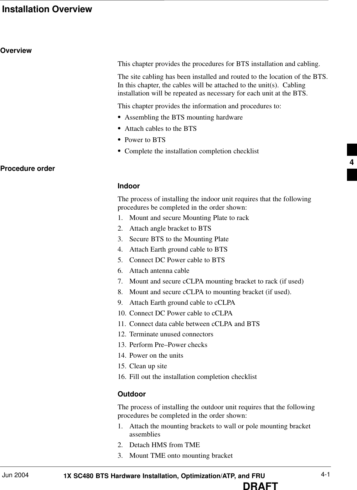 Installation OverviewJun 2004 4-11X SC480 BTS Hardware Installation, Optimization/ATP, and FRUDRAFTOverviewThis chapter provides the procedures for BTS installation and cabling.The site cabling has been installed and routed to the location of the BTS.In this chapter, the cables will be attached to the unit(s).  Cablinginstallation will be repeated as necessary for each unit at the BTS.This chapter provides the information and procedures to:SAssembling the BTS mounting hardwareSAttach cables to the BTSSPower to BTSSComplete the installation completion checklistProcedure orderIndoorThe process of installing the indoor unit requires that the followingprocedures be completed in the order shown:1. Mount and secure Mounting Plate to rack2. Attach angle bracket to BTS3. Secure BTS to the Mounting Plate4. Attach Earth ground cable to BTS5. Connect DC Power cable to BTS6. Attach antenna cable7. Mount and secure cCLPA mounting bracket to rack (if used)8. Mount and secure cCLPA to mounting bracket (if used).9. Attach Earth ground cable to cCLPA10. Connect DC Power cable to cCLPA11. Connect data cable between cCLPA and BTS12. Terminate unused connectors13. Perform Pre–Power checks14. Power on the units15. Clean up site16. Fill out the installation completion checklistOutdoorThe process of installing the outdoor unit requires that the followingprocedures be completed in the order shown:1. Attach the mounting brackets to wall or pole mounting bracketassemblies2. Detach HMS from TME3. Mount TME onto mounting bracket4
