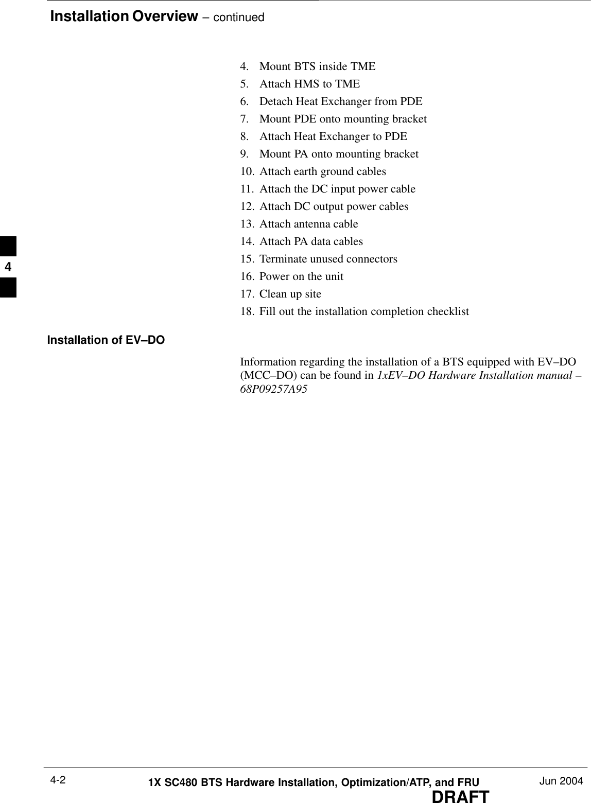 Installation Overview – continuedDRAFT1X SC480 BTS Hardware Installation, Optimization/ATP, and FRU Jun 20044-24. Mount BTS inside TME5. Attach HMS to TME6. Detach Heat Exchanger from PDE7. Mount PDE onto mounting bracket8. Attach Heat Exchanger to PDE9. Mount PA onto mounting bracket10. Attach earth ground cables11. Attach the DC input power cable12. Attach DC output power cables13. Attach antenna cable14. Attach PA data cables15. Terminate unused connectors16. Power on the unit17. Clean up site18. Fill out the installation completion checklistInstallation of EV–DOInformation regarding the installation of a BTS equipped with EV–DO(MCC–DO) can be found in 1xEV–DO Hardware Installation manual –68P09257A954