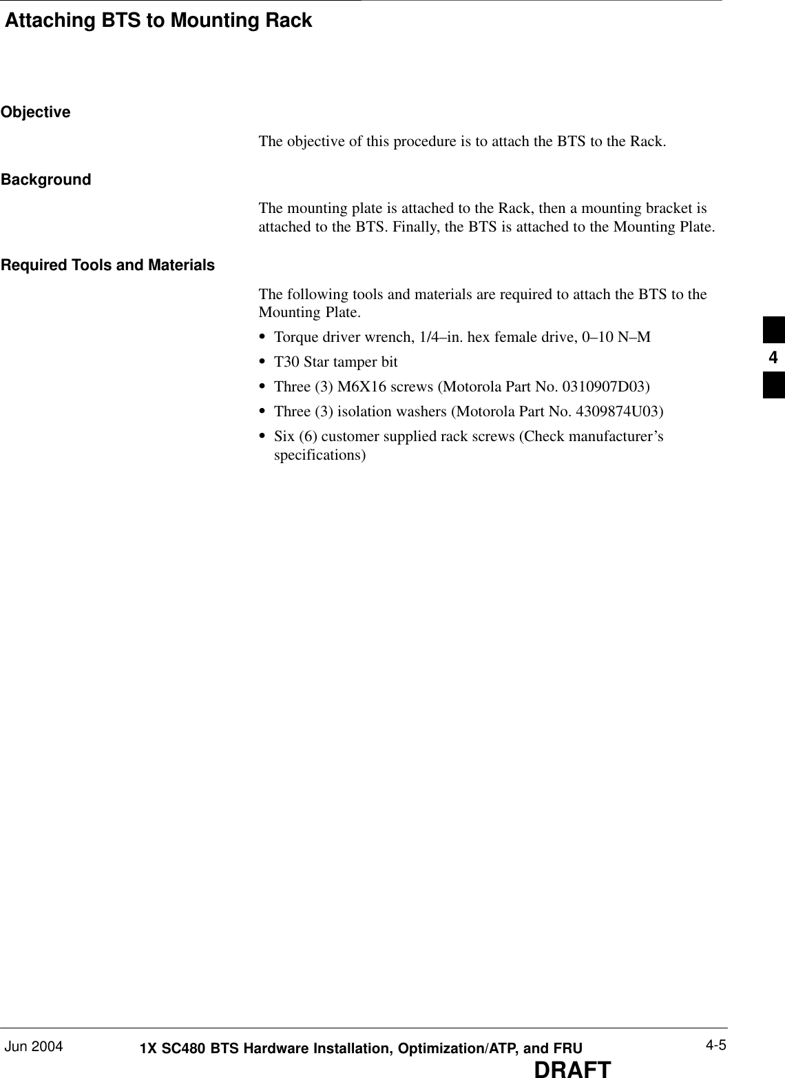 Attaching BTS to Mounting RackJun 2004 4-51X SC480 BTS Hardware Installation, Optimization/ATP, and FRUDRAFTObjectiveThe objective of this procedure is to attach the BTS to the Rack.BackgroundThe mounting plate is attached to the Rack, then a mounting bracket isattached to the BTS. Finally, the BTS is attached to the Mounting Plate.Required Tools and MaterialsThe following tools and materials are required to attach the BTS to theMounting Plate.STorque driver wrench, 1/4–in. hex female drive, 0–10 N–MST30 Star tamper bitSThree (3) M6X16 screws (Motorola Part No. 0310907D03)SThree (3) isolation washers (Motorola Part No. 4309874U03)SSix (6) customer supplied rack screws (Check manufacturer’sspecifications)4