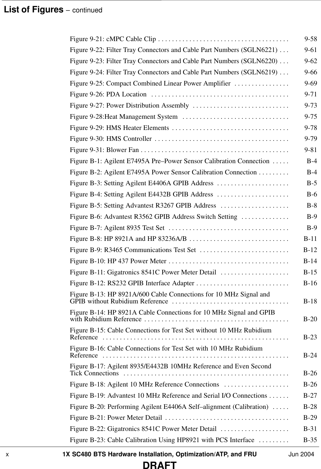 List of Figures – continued x 1X SC480 BTS Hardware Installation, Optimization/ATP, and FRU Jun 2004DRAFTFigure 9-21: cMPC Cable Clip 9-58 . . . . . . . . . . . . . . . . . . . . . . . . . . . . . . . . . . . . . . Figure 9-22: Filter Tray Connectors and Cable Part Numbers (SGLN6221) 9-61 . . . Figure 9-23: Filter Tray Connectors and Cable Part Numbers (SGLN6220) 9-62 . . . Figure 9-24: Filter Tray Connectors and Cable Part Numbers (SGLN6219) 9-66 . . . Figure 9-25: Compact Combined Linear Power Amplifier 9-69 . . . . . . . . . . . . . . . . Figure 9-26: PDA Location 9-71 . . . . . . . . . . . . . . . . . . . . . . . . . . . . . . . . . . . . . . . . Figure 9-27: Power Distribution Assembly 9-73 . . . . . . . . . . . . . . . . . . . . . . . . . . . . Figure 9-28:Heat Management System 9-75 . . . . . . . . . . . . . . . . . . . . . . . . . . . . . . . Figure 9-29: HMS Heater Elements 9-78 . . . . . . . . . . . . . . . . . . . . . . . . . . . . . . . . . . Figure 9-30: HMS Controller 9-79 . . . . . . . . . . . . . . . . . . . . . . . . . . . . . . . . . . . . . . . Figure 9-31: Blower Fan 9-81 . . . . . . . . . . . . . . . . . . . . . . . . . . . . . . . . . . . . . . . . . . . Figure B-1: Agilent E7495A Pre–Power Sensor Calibration Connection B-4 . . . . . Figure B-2: Agilent E7495A Power Sensor Calibration Connection B-4 . . . . . . . . . Figure B-3: Setting Agilent E4406A GPIB Address B-5 . . . . . . . . . . . . . . . . . . . . . Figure B-4: Setting Agilent E4432B GPIB Address B-6 . . . . . . . . . . . . . . . . . . . . . Figure B-5: Setting Advantest R3267 GPIB Address B-8 . . . . . . . . . . . . . . . . . . . . Figure B-6: Advantest R3562 GPIB Address Switch Setting B-9 . . . . . . . . . . . . . . Figure B-7: Agilent 8935 Test Set B-9 . . . . . . . . . . . . . . . . . . . . . . . . . . . . . . . . . . . Figure B-8: HP 8921A and HP 83236A/B B-11 . . . . . . . . . . . . . . . . . . . . . . . . . . . . . Figure B-9: R3465 Communications Test Set B-12 . . . . . . . . . . . . . . . . . . . . . . . . . . Figure B-10: HP 437 Power Meter B-14 . . . . . . . . . . . . . . . . . . . . . . . . . . . . . . . . . . . Figure B-11: Gigatronics 8541C Power Meter Detail B-15 . . . . . . . . . . . . . . . . . . . . Figure B-12: RS232 GPIB Interface Adapter B-16 . . . . . . . . . . . . . . . . . . . . . . . . . . . Figure B-13: HP 8921A/600 Cable Connections for 10 MHz Signal and GPIB without Rubidium Reference B-18 . . . . . . . . . . . . . . . . . . . . . . . . . . . . . . . . . . Figure B-14: HP 8921A Cable Connections for 10 MHz Signal and GPIB with Rubidium Reference B-20 . . . . . . . . . . . . . . . . . . . . . . . . . . . . . . . . . . . . . . . . . . Figure B-15: Cable Connections for Test Set without 10 MHz Rubidium Reference B-23 . . . . . . . . . . . . . . . . . . . . . . . . . . . . . . . . . . . . . . . . . . . . . . . . . . . . . . Figure B-16: Cable Connections for Test Set with 10 MHz Rubidium Reference B-24 . . . . . . . . . . . . . . . . . . . . . . . . . . . . . . . . . . . . . . . . . . . . . . . . . . . . . . Figure B-17: Agilent 8935/E4432B 10MHz Reference and Even Second Tick Connections B-26 . . . . . . . . . . . . . . . . . . . . . . . . . . . . . . . . . . . . . . . . . . . . . . . . Figure B-18: Agilent 10 MHz Reference Connections B-26 . . . . . . . . . . . . . . . . . . . Figure B-19: Advantest 10 MHz Reference and Serial I/O Connections B-27 . . . . . . Figure B-20: Performing Agilent E4406A Self–alignment (Calibration) B-28 . . . . . Figure B-21: Power Meter Detail B-29 . . . . . . . . . . . . . . . . . . . . . . . . . . . . . . . . . . . . Figure B-22: Gigatronics 8541C Power Meter Detail B-31 . . . . . . . . . . . . . . . . . . . . Figure B-23: Cable Calibration Using HP8921 with PCS Interface B-35 . . . . . . . . . 