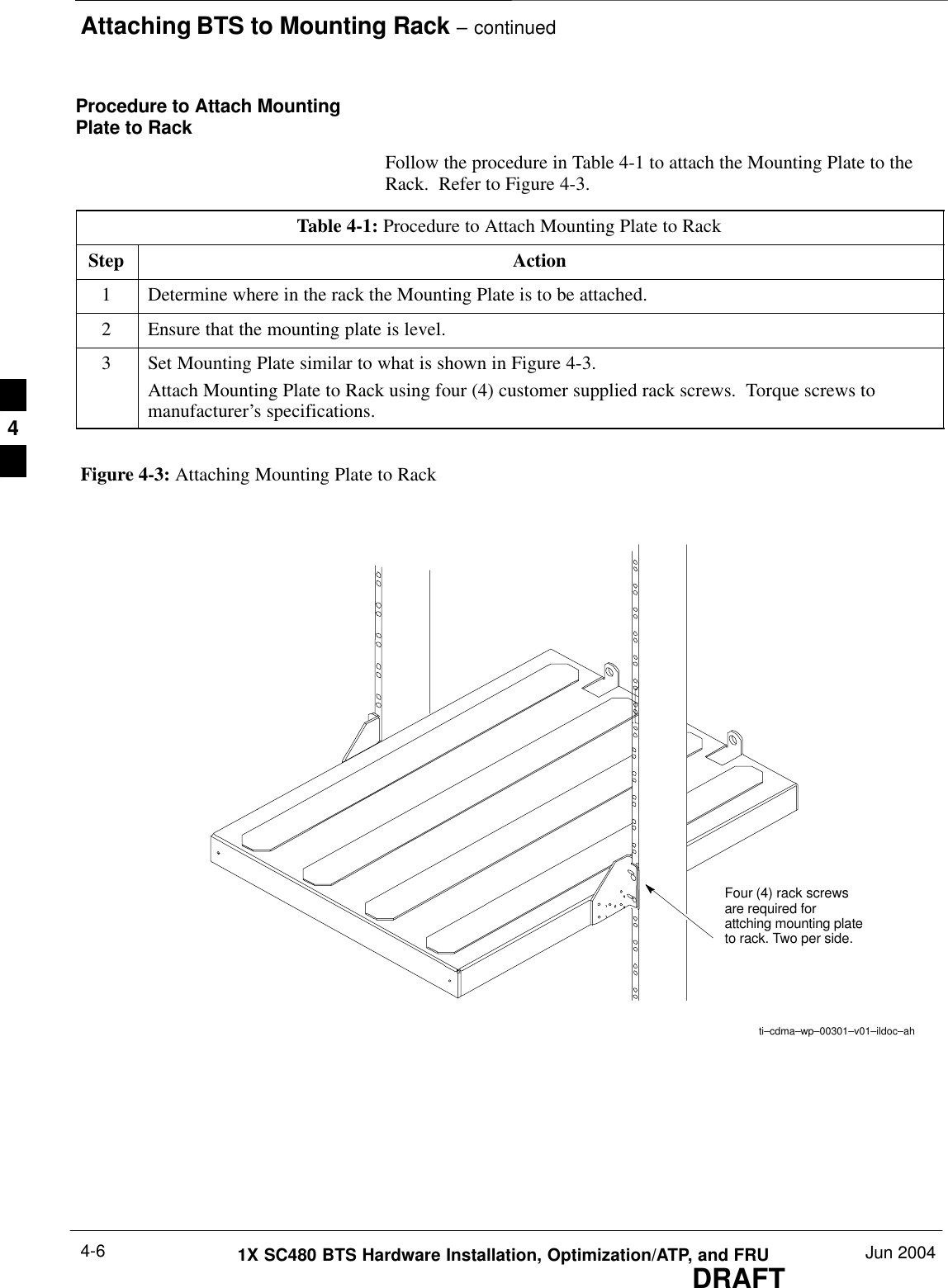 Attaching BTS to Mounting Rack – continuedDRAFT1X SC480 BTS Hardware Installation, Optimization/ATP, and FRU Jun 20044-6Procedure to Attach MountingPlate to RackFollow the procedure in Table 4-1 to attach the Mounting Plate to theRack.  Refer to Figure 4-3.Table 4-1: Procedure to Attach Mounting Plate to RackStep Action1Determine where in the rack the Mounting Plate is to be attached.2Ensure that the mounting plate is level.3Set Mounting Plate similar to what is shown in Figure 4-3.Attach Mounting Plate to Rack using four (4) customer supplied rack screws.  Torque screws tomanufacturer’s specifications.ti–cdma–wp–00301–v01–ildoc–ahFigure 4-3: Attaching Mounting Plate to RackFour (4) rack screwsare required forattching mounting plateto rack. Two per side.4