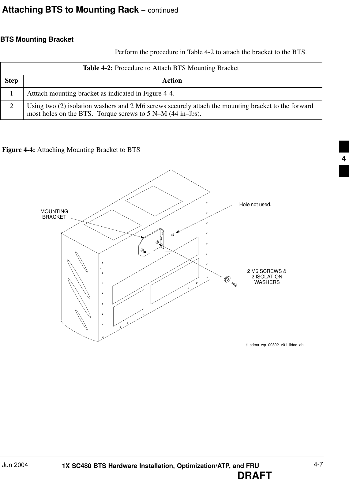 Attaching BTS to Mounting Rack – continuedJun 2004 4-71X SC480 BTS Hardware Installation, Optimization/ATP, and FRUDRAFTBTS Mounting BracketPerform the procedure in Table 4-2 to attach the bracket to the BTS.Table 4-2: Procedure to Attach BTS Mounting BracketStep Action1Atttach mounting bracket as indicated in Figure 4-4.2Using two (2) isolation washers and 2 M6 screws securely attach the mounting bracket to the forwardmost holes on the BTS.  Torque screws to 5 N–M (44 in–lbs).  MOUNTINGBRACKETti–cdma–wp–00302–v01–ildoc–ah2 M6 SCREWS &amp;2 ISOLATIONWASHERSFigure 4-4: Attaching Mounting Bracket to BTSHole not used.4