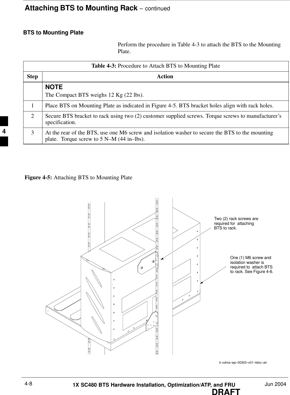 Attaching BTS to Mounting Rack – continuedDRAFT1X SC480 BTS Hardware Installation, Optimization/ATP, and FRU Jun 20044-8BTS to Mounting PlatePerform the procedure in Table 4-3 to attach the BTS to the MountingPlate.Table 4-3: Procedure to Attach BTS to Mounting PlateStep ActionNOTEThe Compact BTS weighs 12 Kg (22 lbs).1Place BTS on Mounting Plate as indicated in Figure 4-5. BTS bracket holes align with rack holes.2Secure BTS bracket to rack using two (2) customer supplied screws. Torque screws to manufacturer’sspecification.3At the rear of the BTS, use one M6 screw and isolation washer to secure the BTS to the mountingplate.  Torque screw to 5 N–M (44 in–lbs).  ti–cdma–wp–00303–v01–ildoc–ahFigure 4-5: Attaching BTS to Mounting PlateTwo (2) rack screws arerequired for  attachingBTS to rack.One (1) M6 screw andisolation washer isrequired to  attach BTSto rack. See Figure 4-6.4