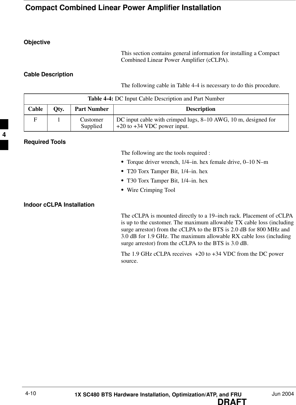 Compact Combined Linear Power Amplifier InstallationDRAFT1X SC480 BTS Hardware Installation, Optimization/ATP, and FRU Jun 20044-10ObjectiveThis section contains general information for installing a CompactCombined Linear Power Amplifier (cCLPA).Cable DescriptionThe following cable in Table 4-4 is necessary to do this procedure.Table 4-4: DC Input Cable Description and Part NumberCable Qty. Part Number DescriptionF 1 CustomerSupplied DC input cable with crimped lugs, 8–10 AWG, 10 m, designed for+20 to +34 VDC power input.Required ToolsThe following are the tools required :STorque driver wrench, 1/4–in. hex female drive, 0–10 N–mST20 Torx Tamper Bit, 1/4–in. hexST30 Torx Tamper Bit, 1/4–in. hexSWire Crimping ToolIndoor cCLPA InstallationThe cCLPA is mounted directly to a 19–inch rack. Placement of cCLPAis up to the customer. The maximum allowable TX cable loss (includingsurge arrestor) from the cCLPA to the BTS is 2.0 dB for 800 MHz and 3.0 dB for 1.9 GHz. The maximum allowable RX cable loss (includingsurge arrestor) from the cCLPA to the BTS is 3.0 dB.The 1.9 GHz cCLPA receives  +20 to +34 VDC from the DC powersource.4