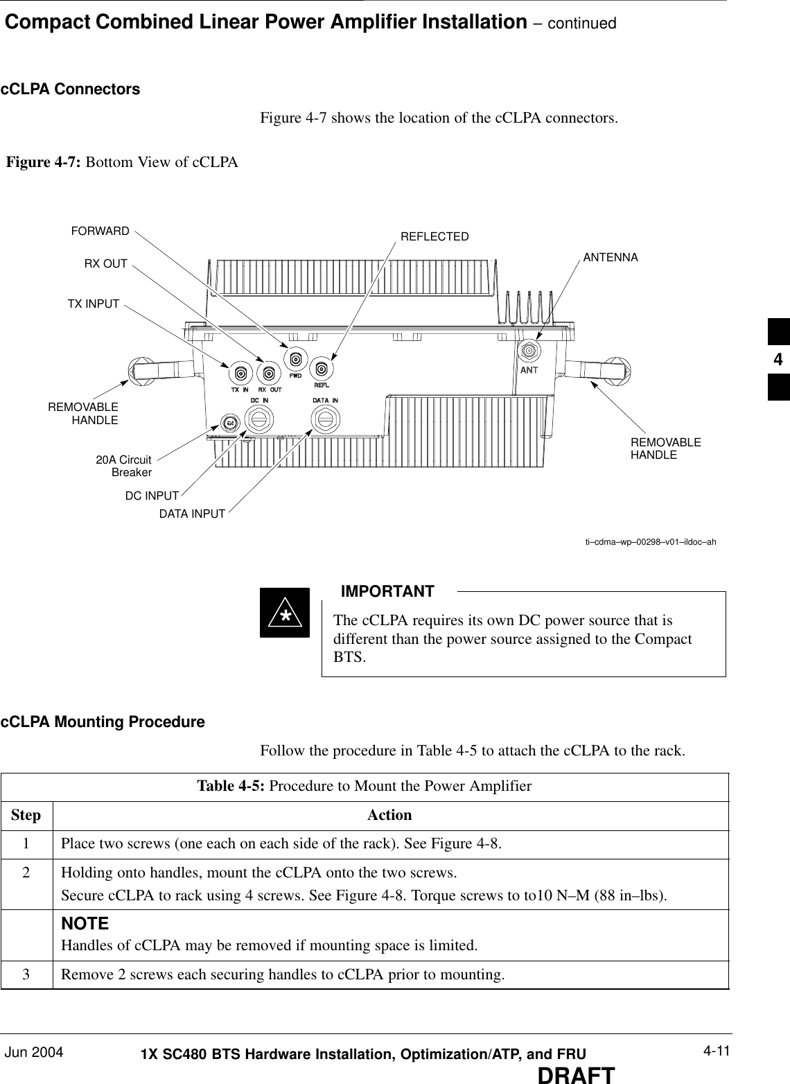 Compact Combined Linear Power Amplifier Installation – continuedJun 2004 4-111X SC480 BTS Hardware Installation, Optimization/ATP, and FRUDRAFTcCLPA ConnectorsFigure 4-7 shows the location of the cCLPA connectors.REMOVABLEHANDLEti–cdma–wp–00298–v01–ildoc–ahDC INPUTDATA INPUTRX OUTTX INPUTFORWARD REFLECTEDANTENNA20A CircuitBreakerREMOVABLEHANDLEFigure 4-7: Bottom View of cCLPAThe cCLPA requires its own DC power source that isdifferent than the power source assigned to the CompactBTS.IMPORTANT*cCLPA Mounting ProcedureFollow the procedure in Table 4-5 to attach the cCLPA to the rack.Table 4-5: Procedure to Mount the Power AmplifierStep Action1Place two screws (one each on each side of the rack). See Figure 4-8.2Holding onto handles, mount the cCLPA onto the two screws.Secure cCLPA to rack using 4 screws. See Figure 4-8. Torque screws to to10 N–M (88 in–lbs).NOTEHandles of cCLPA may be removed if mounting space is limited.3Remove 2 screws each securing handles to cCLPA prior to mounting.  4