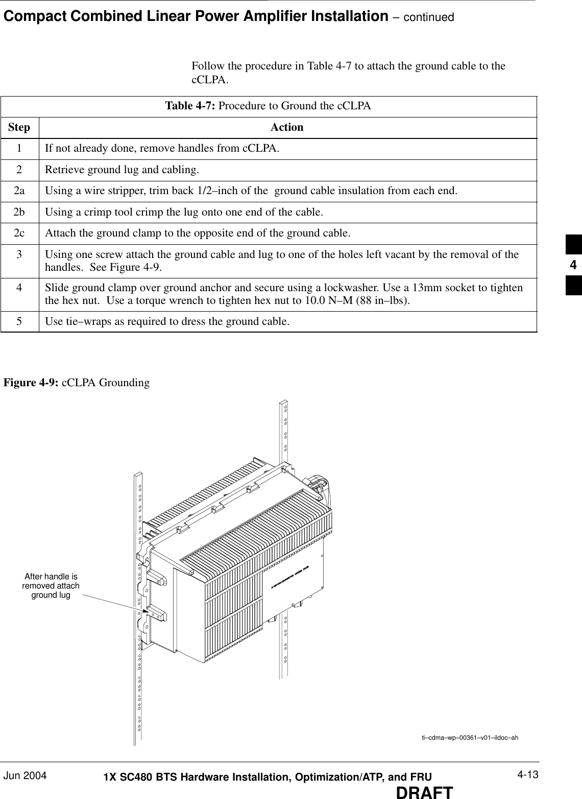 Compact Combined Linear Power Amplifier Installation – continuedJun 2004 4-131X SC480 BTS Hardware Installation, Optimization/ATP, and FRUDRAFTFollow the procedure in Table 4-7 to attach the ground cable to thecCLPA.Table 4-7: Procedure to Ground the cCLPAStep Action1If not already done, remove handles from cCLPA.2Retrieve ground lug and cabling.2a Using a wire stripper, trim back 1/2–inch of the  ground cable insulation from each end.2b Using a crimp tool crimp the lug onto one end of the cable.2c Attach the ground clamp to the opposite end of the ground cable.3Using one screw attach the ground cable and lug to one of the holes left vacant by the removal of thehandles.  See Figure 4-9.4Slide ground clamp over ground anchor and secure using a lockwasher. Use a 13mm socket to tightenthe hex nut.  Use a torque wrench to tighten hex nut to 10.0 N–M (88 in–lbs).5Use tie–wraps as required to dress the ground cable.  After handle isremoved attachground lugti–cdma–wp–00361–v01–ildoc–ahFigure 4-9: cCLPA Grounding4