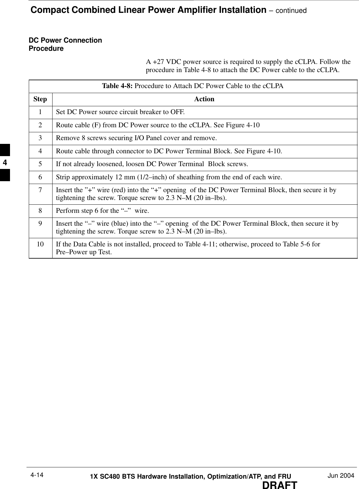 Compact Combined Linear Power Amplifier Installation – continuedDRAFT1X SC480 BTS Hardware Installation, Optimization/ATP, and FRU Jun 20044-14DC Power ConnectionProcedureA +27 VDC power source is required to supply the cCLPA. Follow theprocedure in Table 4-8 to attach the DC Power cable to the cCLPA.Table 4-8: Procedure to Attach DC Power Cable to the cCLPAStep Action1Set DC Power source circuit breaker to OFF.2Route cable (F) from DC Power source to the cCLPA. See Figure 4-103Remove 8 screws securing I/O Panel cover and remove.4Route cable through connector to DC Power Terminal Block. See Figure 4-10.5If not already loosened, loosen DC Power Terminal  Block screws.6Strip approximately 12 mm (1/2–inch) of sheathing from the end of each wire.7Insert the ”+” wire (red) into the “+” opening  of the DC Power Terminal Block, then secure it bytightening the screw. Torque screw to 2.3 N–M (20 in–lbs).8Perform step 6 for the “–”  wire.9Insert the “–” wire (blue) into the “–” opening  of the DC Power Terminal Block, then secure it bytightening the screw. Torque screw to 2.3 N–M (20 in–lbs).10 If the Data Cable is not installed, proceed to Table 4-11; otherwise, proceed to Table 5-6 forPre–Power up Test.  4